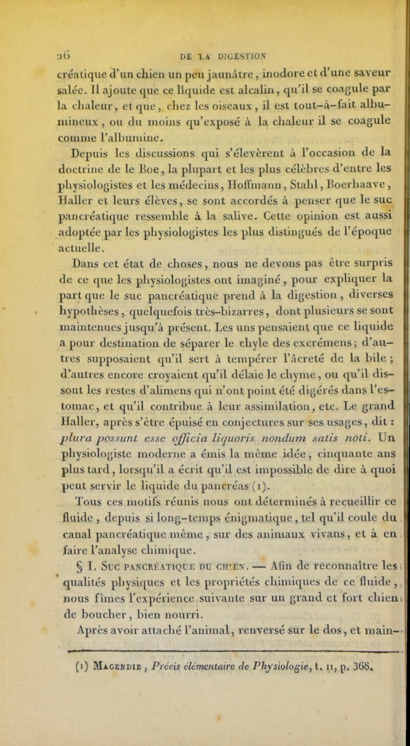 créa tique d’un chien un peu jaunâtre, inodore et d’une saveur salée. Il ajoute que ce liquide est alcalin, qu’il se coagule par la chaleur, et que,. chez les oiseaux, il est tout-à-fait albu- mineux , ou du moins qu’exposé à la chaleur il se coagule comme l’albumine. Depuis les discussions qui s’élevèrent à l’occasion de la doctrine de le Boe, la plupart et les plus célèbres d’entre les physiologistes et les médecins, Hoffmann, Stalil, Boerhaave, Haller et leurs élèves, se sont accordés à penser que le suc pancréatique ressemble à la salive. Cette opinion est aussi adoptée par les physiologistes les plus distingués de l’époque actuelle. Dans cet état de choses, nous ne devons pas être surpris de ce que les physiologistes ont imaginé, pour expliquer la part que le suc pancréatique prend à la digestion , diverses hypothèses , quelquefois très-bizarres, dont plusieurs se sont maintenues jusqu’à présent. Les uns pensaient que ce liquide a pour destination de séparer le chyle des excrémens ; d’au- tres supposaient qu’il sert à tempérer l’âcreté de la bile ; d’autres encore croyaient qu’il délaie le chyme, ou qu’il dis— tomac, et qu’il contribue à leur assimilation, etc. Le grand Haller, après s’ètre épuisé en conjectures sur ses usages, dit : plura possunl esse officia liquoris nondum salis noli. Un physiologiste moderne a émis la même idée, cinquante ans plus tard, lorsqu’il a écrit qu’il est impossible de dire à quoi peut servir le liquide du pancréas (x). Tous ces motifs réunis nous ont déterminés à recueillir ce fluide , depuis si long-temps énigmatique, tel qu’il coule du canal pancréatique même, sur des animaux vivans, et à en faire l’analyse chimique. § I. Suc pancréatique du ch'EN. — Afin de reconnaître les qualités physiques et les propriétés chimiques de ce fluide , nous finies l’expérience suivante sur un grand et fort chien de boucher, bien nourri. Ap rès avoir attaché l’animal, renversé sur le dos, et main-