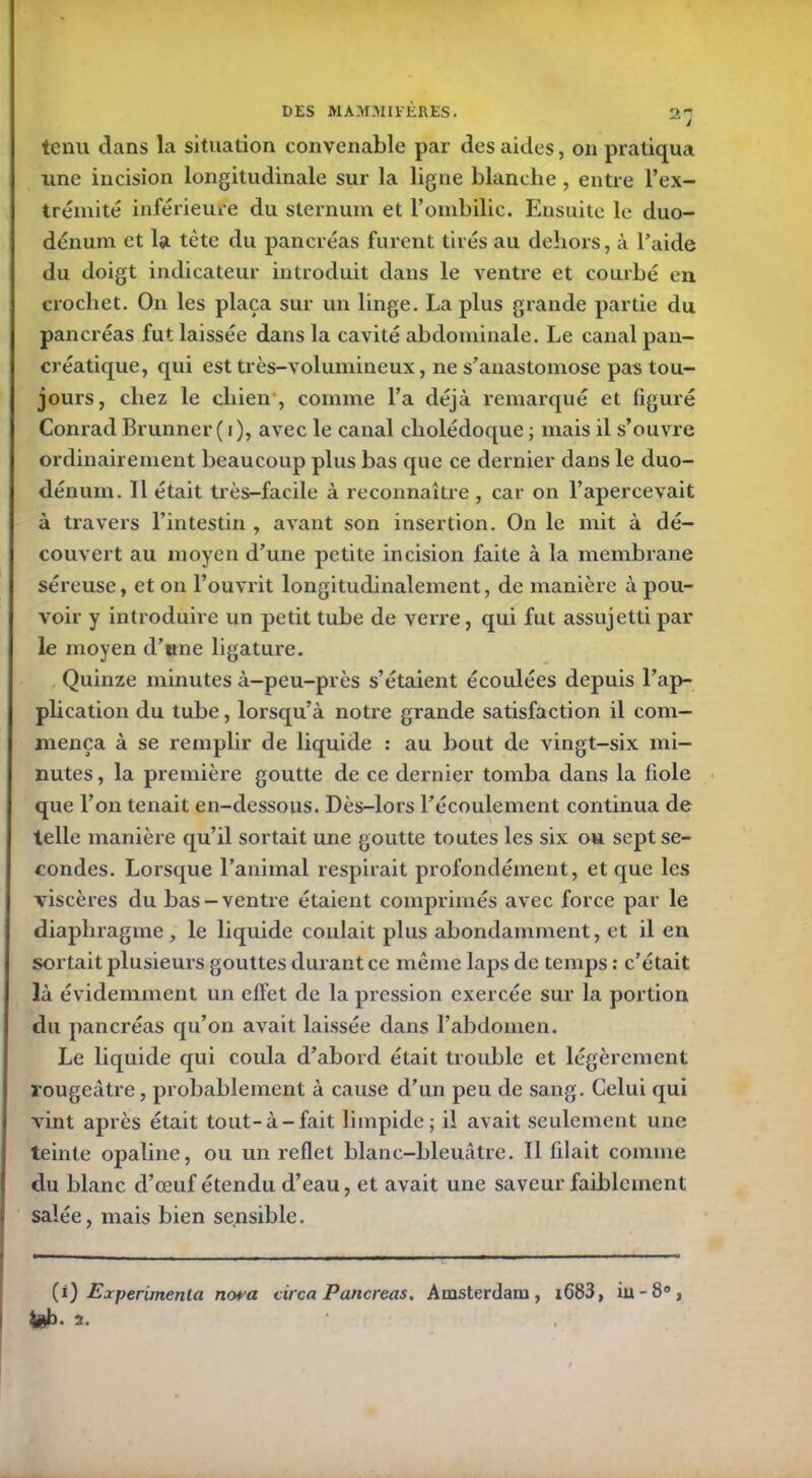 tenu dans la situation convenable par des aides, on pratiqua une incision longitudinale sur la ligne blanche , entre l’ex- trémité inférieure du sternum et l’ombilic. Ensuite le duo- dénum et la tète du pancréas furent tirés au dehors, à l’aide du doigt indicateur introduit dans le ventre et courbé en crochet. On les plaça sur un linge. La plus grande partie du pancréas fut laissée dans la cavité abdominale. Le canal pan- créatique, qui est très-volumineux, ne s’anastomose pas tou- jours, chez le chien , comme l’a déjà remarqué et figuré Conrad Brunner ( i), avec le canal cholédoque ; mais il s’ouvre ordinairement beaucoup plus bas que ce dernier dans le duo- dénum. 11 était très-facile à reconnaître, car on l’apercevait à travers l’intestin , avant son insertion. On le mit à dé- couvert au moyen d’une petite incision faite à la membrane séreuse, et on l’ouvrit longitudinalement, de manière à pou- voir y introduire un petit tube de verre, qui fut assujetti par le moyen d’une ligature. Quinze minutes à-peu-près s’étaient écoulées depuis l’ap- plication du tube, lorsqu’à notre grande satisfaction il com- mença à se remplir de liquide : au bout de vingt-six mi- nutes, la première goutte de ce dernier tomba dans la fiole que l’on tenait en-dessous. Dès-lors l’écoulement continua de telle manière qu’il sortait une goutte toutes les six ou sept se- condes. Lorsque l’animal respirait profondément, et que les viscères du bas-ventre étaient comprimés avec force par le diaphragme, le liquide coulait plus abondamment, et il en sortait plusieurs gouttes durant ce même laps de temps : c’était là évidemment un effet de la pression exercée sur la portion du pancréas qu’on avait laissée dans l’abdomen. Le liquide qui coula d’abord était trouble et légèrement rougeâtre, probablement à cause d’un peu de sang. Celui qui vint après était tout-à-fait limpide; il avait seulement une teinte opaline, ou un reflet blanc-bleuâtre. Il filait comme du blanc d’œuf étendu d’eau, et avait une saveur faiblement salée, mais bien sensible. (i) Expérimenta nota circa Pancréas. Amsterdam, iG83, iu - 8° ,