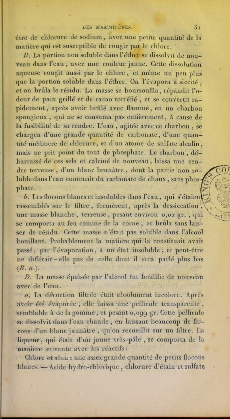 ctre de chlorure de sodium, avec une petite quantité de la matière qui est susceptible de rougir par le chlore. B. La portion non soluble dans l’éther se dissolvit de nou- veau dans l’eau, avec une couleur jaune. Cette dissolution aqueuse rougit aussi par le chlore , et même un peu plus que la portion soluble dans l’éther. On l’évapora à siccité , et on brûla le résidu. La masse se boursouffla, répandit l’o- deur de pain grillé et de cacao torréfié , et se convertit ra- pidement, après avoir brûlé avec flamme, en un charbon spongieux , qui ne se consuma pas entièrement, à cause de la fusibilité de sa cendre. L’eau , agitée avec ce charbon , se chargea d’une grande quantité de carbonate, d’une quan- tité médiocre de chlorure, et d’un atome de sulfate alcalin, mais ne prit point du tout de phosphate. Le charbon , dé- barrassé de ces sels et calciné de nouveau, laissa une cen- dre terreuse , d’un blanc brunâtre , dont la partie non so- luble dans l’eau contenait du carbonate de chaux, sans phos-^T; phate. - b. Les flocons blancs et insolubles dans l’eau , qui s’étaienV>\ ’ \ s' rassemblés sur le filtre, formèrent, après la dessiccation ^ . une masse blanche , terreuse , pesant environ 0,02 gr. , qui v‘ se comporta au feu comme de la corne , et brûla sans lais- ser de résidu. Cette masse n’était pas soluble dans l’alcool bouillant. Probablement la matière qui la constituait avait passé, par l’évaporation, à un état insoluble, et peut-être ne différait - elle pas de celle dont il sera parlé plus bas {B. a.). B. La masse épuisée par l’alcool fut bouillie de nouveau avec de l’eau. a. La décoction filtrée était absolument incolore. Après avoir été évaporée , elle laissa une pellicule transparente , semblable à de la gomme , et pesant 0,099 Sr- Cette pellicule se dissolvit clans l’eau chaude , en laissant beaucoup de flo- cons d’un blanc jaunâtre , qu’on recueillit sur un filtre. La liqueur, qui était d’un jaune très-pâle , se comporta de la manière suivante avec les réactifs : Chlore et alun : une assez grande quantité de petits flocons blancs. — Acide hydro-chlorique , chlorure d’étain et sulfate