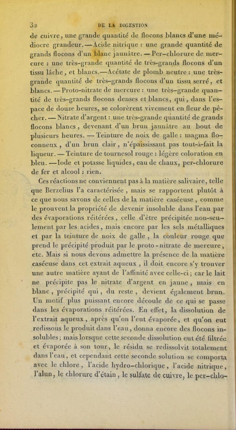 de cuivre, une grande quantité de flocons blancs d’une mé- diocre grandeur.—Acide nitrique : une grande quantité de grands flocons d’un blanc jaunâtre. — Per—chlorure de mer- cure : une très-grande quantité de très-grands flocons d’un tissu lâche, et blancs.—Acétate de plomb neutre : une très- grande quantité de très-grands flocons d’un tissu serré, et blancs. — Proto-nitrate de mercure: une très-grande quan- tité de très-grands flocons denses et blancs, qui, dans l’es- pace de douze heures, se colorèrent vivement en fleur de pê- cher. — Nitrate d’argent : une très-grande quantité de grands flocons blancs , devenant d’un brun jaunâtre au bout de plusieurs heures. — Teinture de noix de galle : magma flo- conneux , d’un brun clair, n’épaississant pas tout-à-fait la liqueur. — Teinture de tournesol rouge : légère coloration en bleu. —Iode et potasse liquides, eau de chaux, per-chlorure de fer et alcool : rien. Ces réactions ne conviennent pas à la matière salivaire, telle que Berzelius l’a caractérisée , mais se rapportent plutôt à ce que nous savons de celles de la matière caséeuse , comme le prouvent la propriété de devenir insoluble dans l’eau par des évaporations réitérées , celle d’être précipitée non-seu- lement par les acides, mais encore par les sels métalliques et par la teinture de noix de galle , la couleur rouge que prend le précipité produit par le proto-nitrate de mercure, etc. Mais si nous devons admettre la présence de la matière caséeuse dans cet extrait aqueux , il doit encore s’y trouver une autre matière ayant de l’affinité avec celle-ci ; car le lait ne précipite pas le nitrate d’argent en jaune , mais en blanc , précipité qui, du reste , devient également brun. Un motif plus puissant encore découle de ce qui se passe dans les évaporations réitérées. En effet, la dissolution de l’extrait aqueux, après qu’on l’eut évaporée, et qu’on eut redissous le produit dans l’eau, donna encore des flocons in- solubles; mais lorsque cette seconde dissolution eut été filtrée et évaporée à son tour, le résidu se redissolvit totalement dans l’eau, et cependant cette seconde solution se comporta avec le chlore , l’acide hydro-cldorique , l’acide nitrique, l’alun, le chlorure d’étain, le sulfate de cuivre, le per-chlo-