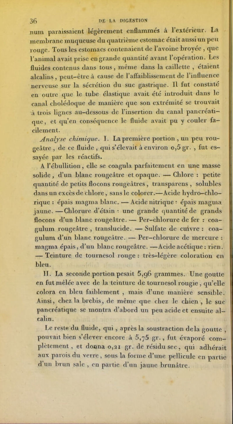 num paraissaient légèrement enflammés à l’extérieur. La membrane muqueuse du quatrième estomac était aussi un peu rouge. Tous les estomacs contenaient de l’avoine broyée , que l’animal avait prise en grande quantité avant l’opération. Les fluides contenus dans tous , même dans la caillette , étaient alcalins , peut-être à cause de l’affaiblissement de l’influence nerveuse sur la sécrétion du suc gastrique. Il fut constaté en outre que le tube élastique avait été introduit dans le canal cholédoque de manière que son extrémité se trouvait à trois lignes au-dessous de l’insertion du canal pancréati- que, et qu’en conséquence le fluide avait pu y couler fa- cilement. Analyse chimique. I. La première portion, un peu rou- geâtre , de ce fluide , cjui s’élevait à environ o,5 gr. , fut es- sayée par les réactifs. A l’ébullition, elle se coagula parfaitement en une masse solide, d’un blanc rougeâtre et opaque. —Chlore : petite quantité de petits flocons rougeâtres , transparens , solubles dans un excès de chlore, sans le colorer.—Acide hydro-chlo- rique : épais magma blanc. — Acide nitrique ? épais magma jaune.—Chlorure d’étain* une grande quantité de grands flocons d’un blanc rougeâtre. — Per-chlorure de fer : coa- gulum rougeâtre , translucide. — Sulfate de cuivre : coa- gulum d’un blanc rougeâtre. — Per-chlorure de mercure : magma épais, d’un blanc rougeâtre. —Acide acétique : rien. — Teinture de tournesol rouge : très-légère coloration en bleu. II. La seconde portion pesait 5,96 grammes. Une goutte en fut mêlée avec de la teinture de tournesol rougie , qu’elle colora en bleu faiblement , mais d’une manière sensible. Ainsi, chez la brebis, de même que chez le chien , le suc pancréatique se montra d’abord un peu acide et ensuite al- calin. Le reste du fluide, qui , après la soustraction delà goutte , pouvait bien s’élever encore à 5,75 gr., fut évaporé com- plètement , et donna 0,21 gr. de résidu sec, qui adhérait aux parois du verre, sous la forme d’une pellicule en partie d un brun sale , en partie d’un jaune brunâtre.