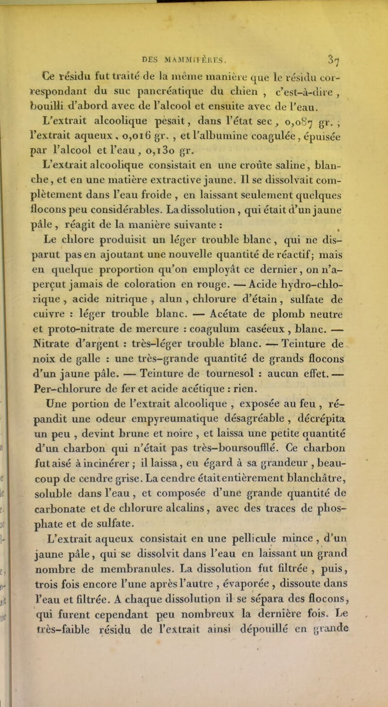 Ce résidu fut traité de la même manière que le résidu cor- respondant du suc pancréatique du cliien , c’est-à-dire , bouilli d’abord avec de l’alcool et ensuite avec de l’eau. L’extrait alcoolique pesait, dans l’état sec, 0,087 gr. ; l’extrait aqueux , 0,016 gr. , et l’albumine coagulée, épuisée par l’alcool et l’eau, o,t3o gr. L’extrait alcoolique consistait en une croûte saline, blan- che, et en une matière extractive jaune. Il se dissolvait com- plètement dans l’eau froide , en laissant seulement quelques flocons peu considérables. La dissolution , qui était d’un jaune pâle , réagit de la manière suivante : Le chlore produisit un léger trouble blanc, qui ne dis- parut pas en ajoutant une nouvelle quantité de réactif; mais en quelque proportion qu’on employât ce dernier, on n’a- perçut jamais de coloration en rouge. -—Acide hydro-chlo- rique , acide nitrique , alun , chlorure d’étain, sulfate de cuivre : léger trouble blanc. — Acétate de plomb neutre et proto-nitrate de mercure : coagulum caséeux , blanc. — Nitrate d’argent : très-léger trouble blanc. — Teinture de noix de galle : une très-grande quantité de grands flocons d’un jaune pâle. — Teinture de tournesol : aucun effet. — Per-clilorure de fer et acide acétique : rien. Une portion de l’extrait alcoolique , exposée au feu , ré- pandit une odeur empyreumatique désagréable , décrépita un peu , devint brune et noire , et laissa une petite quantité d’un charbon qui n’était pas très-boursoufïlé. Ce charbon fut aisé à incinérer ; il laissa, eu égard à sa grandeur , beau- coup de cendie grise. La cendre était entièrement blanchâtre, soluble dans l’eau , et composée d’une grande quantité de carbonate et de chlorure alcalins, avec des traces de phos- phate et de sulfate. L’extrait aqueux consistait en une pellicule mince , d’un jaune pâle, qui se dissolvit dans l’eau en laissant un grand nombre de membranules. La dissolution fut filtrée , puis, trois fois encore l’une après l’autre , évaporée , dissoute dans l’eau et fdtrée. A chaque dissolutipn il se sépara des flocons, qui furent cependant peu nombreux la dernière fois. Le très-faible résidu de l’extrait ainsi dépouillé en grande