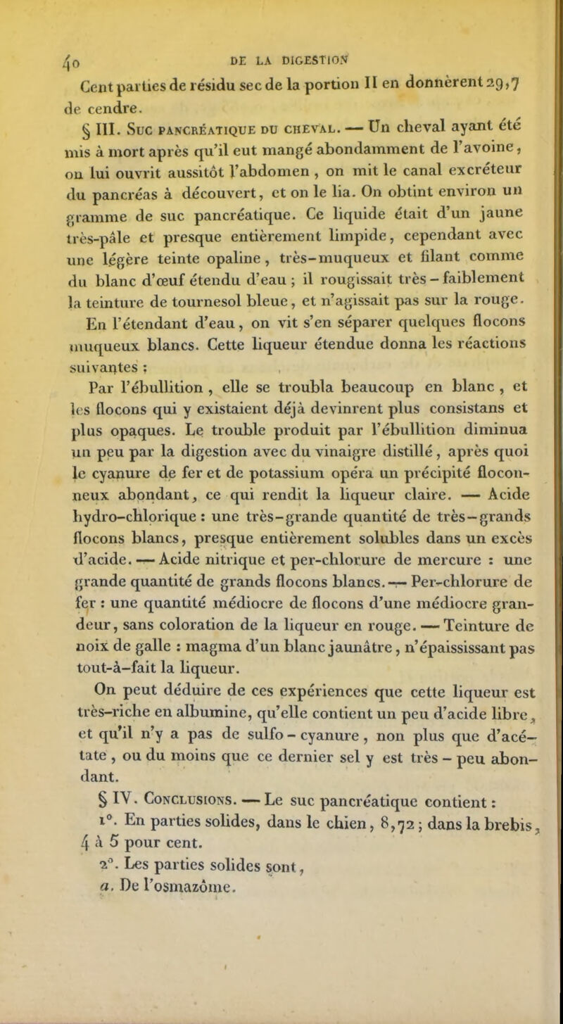 Cent parties de résidu sec de la portion II en donnèrent 29,7 de cendre. § III. Suc pancréatique du cheval. — Un cheval ayant été mis à mort après qu’il eut mangé abondamment de l’avoine, on lui ouvrit aussitôt l’abdomen , on mit le canal excréteur du pancréas à découvert, et on le lia. On obtint environ un gramme de suc pancréatique. Ce liquide était d’un jaune très-pâle et presque entièrement limpide, cependant avec une légère teinte opaline, très-muqueux et filant comme du blanc d’oeuf étendu d’eau ; il rougissait très - faiblement la teinture de tournesol bleue, et n’agissait pas sur la rouge. En l’étendant d’eau, on vit s’en séparer quelques flocons muqueux blancs. Cette liqueur étendue donna les réactions suivantes ; Par l’ébullition , elle se troubla beaucoup en blanc , et les flocons qui y existaient déjà devinrent plus consistans et plus opaques. Le trouble produit par l’ébullition diminua un peu par la digestion avec du vinaigre distillé, après quoi le cyanure de fer et de potassium opéra un précipité flocon- neux abondant, ce qui rendit la liqueur claire. — Acide bydro-chlorique : une très-grande quantité de très—grands flocons blancs, presque entièrement solubles dans un excès d’acide. — Acide nitrique et per-chlorure de mercure : une grande quantité de grands flocons blancs. — Per-chlorure de fer : une quantité médiocre de flocons d’une médiocre gran- deur, sans coloration de la liqueur en rouge. — Teinture de noix de galle : magma d’un blanc jaunâtre, n’épaississant pas tout-à-fait la liqueur. On peut déduire de ces expériences que cette liqueur est très-riche en albumine, qu’elle contient un peu d’acide libre, et qu’il n’y a pas de sulfo - cyanure, non plus que d’acé- tate , ou du moins que ce dernier sel y est très - peu abon- dant. § IV. Conclusions. — Le suc pancréatique contient : i°. En parties solides, dans le chien, 8,72 ; dans la brebis, 4 à 5 pour cent. 20. Les parties solides sont, a. De l’osmazôme.