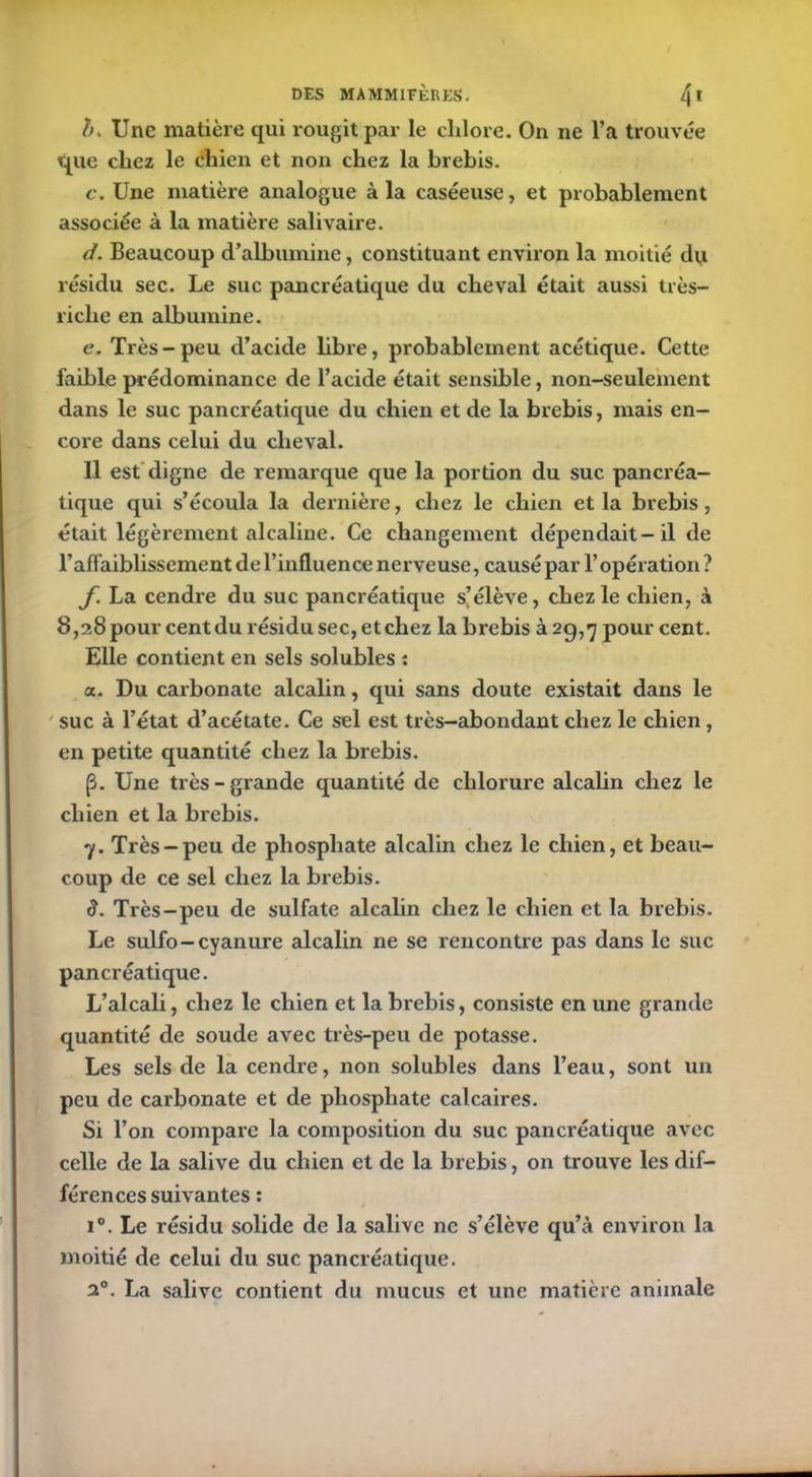 b. Une matière qui rougit par le chlore. On ne l’a trouvée tpie chez le chien et non chez la brebis. c. Une matière analogue à la caséeuse, et probablement associée à la matière salivaire. d. Beaucoup d’albumine, constituant environ la moitié du résidu sec. Le suc pancréatique du cheval était aussi très- riclic en albumine. e. Très-peu d’acide libre, probablement acétique. Cette faible prédominance de l’acide était sensible, non-seulement dans le suc pancréatique du chien et de la brebis, mais en- core dans celui du cheval. Il est digne de remarque que la portion du suc pancréa- tique qui s’écoula la dernière, chez le chien et la brebis, était légèrement alcaline. Ce changement dépendait-il de l’affaiblissement de l’influence nerveuse, causé par l’opération? f La cendre du suc pancréatique s’élève, chez le chien, à 8,28 pour cent du résidu sec, etchez la brebis à 29,7 pourcent. Elle contient en sels solubles : a. Du carbonate alcalin, qui sans doute existait dans le suc à l’état d’acétate. Ce sel est très-abondant chez le chien , en petite quantité chez la brebis. (3. Une très-grande quantité de chlorure alcalin chez le chien et la brebis. 7. Très-peu de phosphate alcalin chez le chien, et beau- coup de ce sel chez la brebis. S. Très-peu de sulfate alcalin chez le chien et la brebis. Le sulfo-cyanure alcalin ne se rencontre pas dans le suc pancréatique. L’alcali, chez le chien et la brebis, consiste en une grande quantité de soude avec très-peu de potasse. Les sels de la cendre, non solubles dans l’eau, sont un peu de carbonate et de phosphate calcaires. Si l’on compare la composition du suc pancréatique avec celle de la salive du chien et de la brebis, on trouve les dif- férences suivantes : i°. Le résidu solide de la salive ne s’élève qu’à environ la moitié de celui du suc pancréatique. 20. La salive contient du mucus et une matière animale