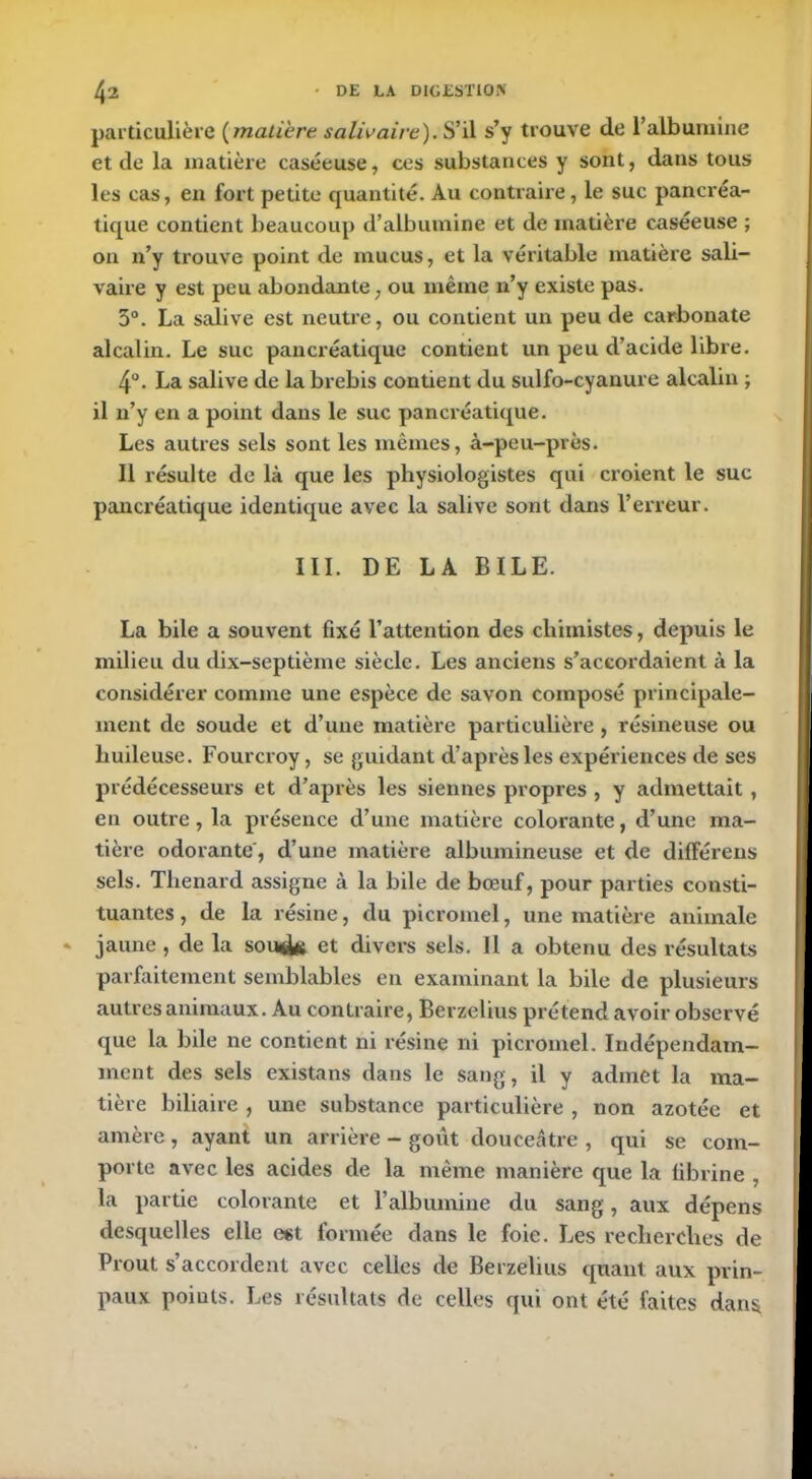 particulière ( matière salivaire). S’il s’y trouve de l’albumine et de la matière caséeuse, ces substances y sont, dans tous les cas, en fort petite quantité. Au contraire, le suc pancréa- tique contient beaucoup d’albumine et de matière caséeuse ; on n’y trouve point de mucus, et la véritable matière sali- vaire y est peu abondante, ou même n’y existe pas. 3°. La salive est neutre, ou contient un peu de carbonate alcalin. Le suc pancréatique contient un peu d’acide libre. 4°. La salive de la brebis contient du sulfo-cyanure alcalin ; il n’y en a point dans le suc pancréatique. Les autres sels sont les mêmes, à-peu-près. Il résulte de là que les physiologistes qui croient le suc pancréatique identique avec la salive sont dans l’erreur. III. DE LA BILE. La bile a souvent fixé l’attention des chimistes, depuis le milieu du dix-septième siècle. Les anciens s’accordaient à la considérer comme une espèce de savon composé principale- ment de soude et d’une matière particulière , résineuse ou huileuse. Fourcroy, se guidant d’après les expériences de ses prédécesseurs et d’après les siennes propres , y admettait, en outre, la présence d’une matière colorante, d’une ma- tière odorante', d’une matière albumineuse et de différens sels. Thénard assigne à la bile de bœuf, pour parties consti- tuantes , de la résine, du picromel, une matière animale jaune, de la soud* et divers sels. Il a obtenu des résultats parfaitement semblables en examinant la bile de plusieurs autres animaux. Au contraire, Berzelius prétend avoir observé que la bile ne contient ni résine ni picromel. Indépendam- ment des sels existans dans le sang, il y admet la ma- tière biliaire , une substance particulière , non azotée et amère, ayant un arrière - goût douceâtre , qui se com- porte avec les acides de la même manière que la fibrine , la partie colorante et l’albumine du sang, aux dépens desquelles elle est formée dans le foie. Les recherches de Prout s’accordent avec celles de Berzelius quant aux pvin- paux poiuts. Les résultats de celles qui ont été faites dans