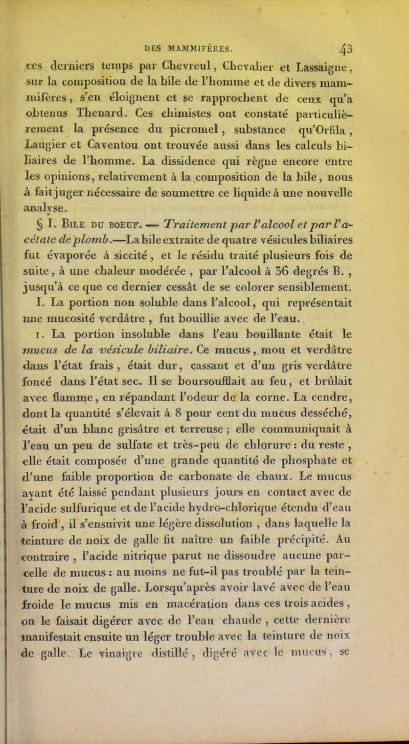 CCS derniers temps par Chevreul, Chevalier et Lassaigne, sur la composition de la bile cle l’homme et de divers mam- mifères , s’en éloignent et se rapprochent de ceux qu’a obtenus Thénard. Ces chimistes ont constaté particuliè- rement la présence du picromel, substance qu’Orfila, Laugier et Caventou ont trouvée aussi dans les calculs bi- liaires de l’homme. La dissidence qui règne encore entre les opinions, relativement à la composition de la bile, nous à fait juger nécessaire de soumettre ce liquide à une nouvelle analyse. § I. Bile du boeuf. — Traitement par Valcool et parVa- cétate de plomb.—La bile extraite de quatre vésicules biliaires fut évaporée à siccité, et le résidu traité plusieurs fois de suite, à une chaleur modérée , par l’alcool à 56 degrés B. , jusqu’à ce que ce dernier cessât de se colorer sensiblement. I. La portion non soluble dans l’alcool, qui représentait une mucosité verdâtre , fut bouillie avec de l’eau. i. La portion insoluble dans l’eau bouillante était le mucus de la vésicule biliaire. Ce mucus, mou et verdâtre dans l’état frais, était dur, cassant et d’un gris verdâtre foncé dans l’état sec. Il se boursoufflait au feu, et brûlait avec flamme, en répandant l’odeur de la corne. La cendre, dont la quantité s’élevait à 8 pour cent du mucus desséché, était d’un blanc grisâtre et terreuse ; elle communiquait à l’eau un peu de sulfate et très-peu de chlorure : du reste , elle était composée d’une grande quantité de phosphate et d’une faible proportion de carbonate de chaux. Le mucus ayant été laissé pendant plusieurs jours en contact avec de l’acide sulfurique et de l’acide hydro-clilorique étendu d’eau à froid, il s’ensuivit une légère dissolution , dans laquelle la teinture de noix de galle fît naître un faible précipité. Au contraire , l’acide nitrique parut ne dissoudre aucune par- celle de mucus : au moins ne fut-il pas troublé par la tein- ture de noix de galle. Lorsqu’après avoir lavé avec de l’eau froide le mucus mis en macération dans ces trois acides , on le faisait digérer avec de l’eau chaude , cette dernière manifestait ensuite un léger trouble avec la teinture de noix de galle. Le vinaigre distillé, digéré avec le mucus, se