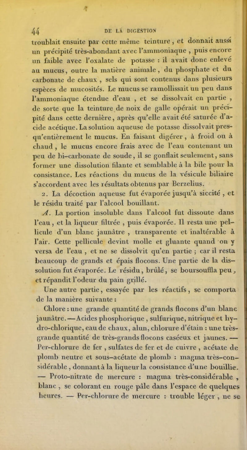 troublait ensuite par cette même teinture , et donnait aussi un précipité très-abondant avec l’ammoniaque , puis encore un faible avec l’oxalate de potasse : il avait donc enleve au mucus, outre la matière animale, du phosphate et du carbonate de chaux , sels qui sont contenus dans plusieurs espèces de mucosités. Le mucus se ramollissait un peu dans l’ammoniaque étendue d’eau , et se dissolvait en partie , de sorte que la teinture de noix de galle opérait un préci- pité dans cette dernière, après qu’elle avait été saturée d’a- cide acétique. La solution aqueuse de potasse dissolvait près- qu’entièrement le mucus. En faisant digérer, à froid ou à chaud , le mucus encore frais avec de l’eau contenant un peu de hi-carbonate de soude, il se gonflait seulement, sans former une dissolution filante et semblable à la bile pour la consistance. Les réactions du mucus de la vésicule biliaire s’accordent avec les résultats obtenus par Berzelius. 2. La décoction aqueuse fut évaporée jusqu’à siccité , et le résidu traité par l’alcool bouillant. A. La portion insoluble dans l’alcool fut dissoute dans l’eau, et la liqueur filtrée , puis évaporée. Il resta une pel- licule d’un blanc jaunâtre , transparente et inaltérable à l’air. Cette pellicule devint molle et gluante quand on y versa de l’eau , et ne se dissolvit qu’en partie ; car il resta beaucoup de grands et épais flocons. Une partie de la dis- solution fut évaporée. Le résidu, brûlé, se boursouflla peu, et répandit l’odeur du pain grillé. Une autre partie, essayée par les réactifs, se comporta de la manière suivante : Chlore : une grande quantité de grands flocons d’un blanc jaunâtre.—Acides phosphorique , sulfurique, nitrique et liy- dro-chlorique, eau de chaux, alun, chlorure d’étain : une très- grande quantité de très-grands flocons caséeux et jaunes. — Per-chlorure de fer , sulfates de fer et de cuivre , acétate de plomb neutre et sous-acétate de plomb : magma très-con- sidérable , donnant à la liqueur la consistance d’une bouillie. — Proto-nitrate de mercure : magma très-considérable , blanc , se colorant en rouge pâle dans l’espace de quelques heures. — Per-chlorure de mercure : trouble léger , ne se
