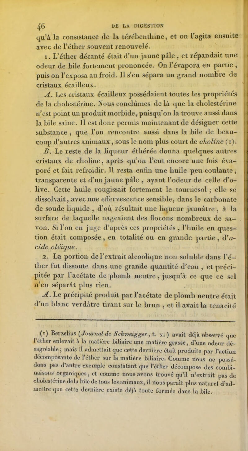 qu’à la consistance de la térébenthine, et on l’agita ensuite avec de l’éther souvent renouvelé. i. L’éther décanté était d’un jaune pâle , et répandait une odeur de bile fortement prononcée. On l’évapora en partie , puis on l’exposa au froid. Il s’en sépara un grand nombre de cristaux écailleux. A. Les cristaux écailleux possédaient toutes les propriétés de la cholestérine. Nous conclûmes de là que la cholestérine n’est point un produit morbide, puisqu’on la trouve aussi dans la bile saine. 11 est donc permis maintenant de désigner cette substance , que l’on rencontre aussi dans la bile de beau- coup d’autres animaux, sous le nom plus court de choline ( i). B. Le reste de la liqueur éthérée donna quelques autres cristaux de clioline, après qu’on l’eut encore une fois éva- poré et fait refroidir. 11 resta enfin une huile peu coulante, transparente et d’un jaune pâle , ayant l’odeur de celle d’o- live. Cette huile rougissait fortement le tournesol ; elle se dissolvait, avec une effervescence sensible, dans le carbonate de soude liquide , d’où résultait une liqueur jaunâtre , à la surface de laquelle nageaient des flocons nombreux de sa- von. Si l'on en juge d’après ces propriétés , l’huile en ques- tion était composée , en totalité ou en grande partie , d’a- cide oléique. 2. La portion de l’extrait alcoolique non soluble dans l’é- ther fut dissoute dans une grande quantité d’eau , et préci- pitée par l’acétate de plomb neutre , jusqu’à ce que ce sel n’en séparât plus rien. A. Le précipité produit par l’acétate de plomb neutre était d’un blanc verdâtre tirant sur le brun , et il avait la ténacité (t) Berzelius (Journal de Schweigger, t. x. ) avait déjà observé que l étlier enlevait, a la matière biliaire une matière grasse, d’une odeur dé- sagréable ; mais il admettait que ce=t.te dernière était produite par l’action décomposante de l’éther sur la matière biliaire. Comme nous ne possé- dons pas d’autre exemple constatant que l’éther décompose des combi- naisons organiques, et comme nous avons trouvé qu’il n’extrait pas de cholestérine de la bile de tous les animaux, il nous paraît plus naturel d’ad- mettre que cette dernière existe déjà toute formée dans la bile.