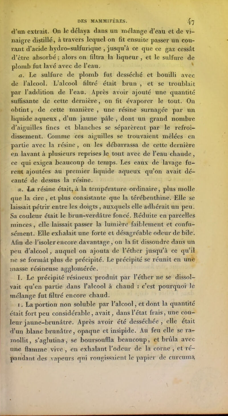 d’un extrait. On le délaya dans un mélange d’eau et de vi- naigre distillé, à travers lequel on fit ensuite passer un cou- rant d’acide hydro-sulfurique , jusqu’à ce que ce gaz cessât d’ètre absorbé ; alors on filtra la liqueur , et le sulfure de plomb fut lavé avec de l’eau. a. Le sulfure de plomb fut desséché et bouilli avec de l’alcool. L’alcool filtré était brun , et se troublait par l’addition de l’eau. Après avoir ajouté une quantité suffisante de cette dernière, on fit évaporer le tout. Ou obtint, de cette manière , une résine surnagée par un liquide aqueux , d’un jaune pâle , dont un grand nombre d’aiguilles fines et blanches se séparèrent par le refroi- dissement. Comme ces aiguilles se trouvaient mêlées en partie avec la résine, on les débarrassa de cette dernière en lavant à plusieurs reprises le tout avec de l’eau chaude, ce qui exigea beaucoup de temps. Les eaux de lavage fu- rent ajoutées au premier liquide aqueux qu’on avait dé- canté de dessus la résine. a. La résine était, à la température ordinaire, plus molle que la cire , et plus consistante que la térébenthine. Elle se laissait pétrir entre les doigts , auxquels elle adhérait un peu. Sa couleur était le brun-verdâtre foncé. Réduite en parcelles minces , elle laissait passer la lumière faiblement et confu- sément. Elle exhalait une forte et désagréable odeur de bile. Afin de l’isoler encore davantage , on la fit dissoudre dans un peu d’alcool, auquel on ajouta de l’éther jusqu’à ce qu’il ne se formât plus de précipité. Le précipité se réunit en une masse résineuse agglomérée. I. Le précipité résineux produit par l’éther ne se dissol- vait qu’en partie dans l’alcool à chaud : c’est pourquoi le mélange fut filtré encore chaud. i. La portion non soluble par l’alcool, et dont la quantité était fort peu considérable, avait, dans l’état frais, une cou- leur jaune-brunâtre. Après avoir été desséchée , elle était d’un blanc brunâtre, opaque et insipide. Au feu elle se ra- mollit, s’aglutina, se boursouffla beaucoup, et brûla avec une flamme vive , en exhalant l’odeur de la corne , et ré- pandant des vapeurs qui rougissaient le papier de curcuma