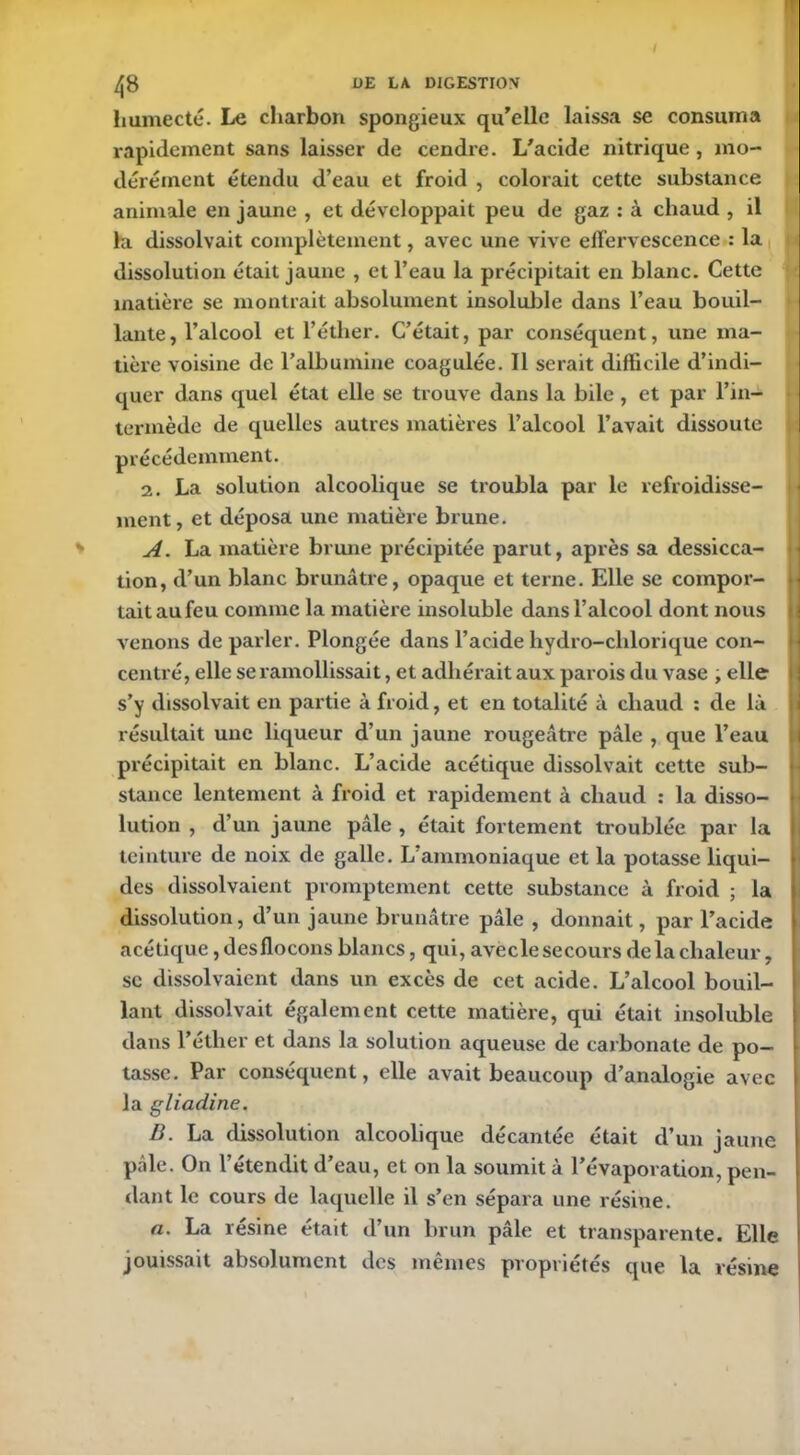 humecté. Le charbon spongieux qu’elle laissa se consuma rapidement sans laisser de cendre. L’acide nitrique, mo- dérément étendu d’eau et froid , colorait cette substance animale en jaune , et développait peu de gaz : à chaud , il la dissolvait complètement, avec une vive effervescence : la dissolution était jaune , et l’eau la précipitait en blanc. Cette matière se montrait absolument insoluble dans l’eau bouil- lante, l’alcool et l’éther. C’était, par conséquent, une ma- tière voisine de l’albumine coagulée. Il serait difficile d’indi- quer dans quel état elle se trouve dans la bile , et par l’in- termède de quelles autres matières l’alcool l’avait dissoute précédemment. 2. La solution alcoolique se troubla par le refroidisse- ment, et déposa une matière brune. A. La matière brune précipitée parut, après sa dessicca- tion, d’un blanc brunâtre, opaque et terne. Elle se compor- tait au feu comme la matière insoluble dans l’alcool dont nous venons de parler. Plongée dans l’acide hydro-clilorique con- centré, elle se ramollissait, et adhérait aux parois du vase , elle s’y dissolvait en partie à froid, et en totalité à chaud : de là résultait une liqueur d’un jaune rougeâtre pâle , que l’eau précipitait en blanc. L’acide acétique dissolvait cette sub- stance lentement à froid et rapidement à chaud : la disso- lution , d’un jaune pâle , était fortement troublée par la teinture de noix de galle. L ammoniaque et la potasse liqui- des dissolvaient promptement cette substance à froid ; la dissolution, d’un jaune brunâtre pâle , donnait, par l’acide acétique, des flocons blancs, qui, avecle secours de la chaleur, se dissolvaient dans un excès de cet acide. L’alcool bouil- lant dissolvait également cette matière, qui était insoluble dans l’éther et dans la solution aqueuse de carbonate de po- tasse. Par conséquent, elle avait beaucoup d’analogie avec la gliadine. B. La dissolution alcoolique décantée était d’un jaune pâle. On l’étendit d’eau, et on la soumit à l’évaporation, pen- dant le cours de laquelle il s’en sépara une résine. a. La résine était d’un brun pâle et transparente. Elle jouissait absolument des mêmes propriétés que la résine