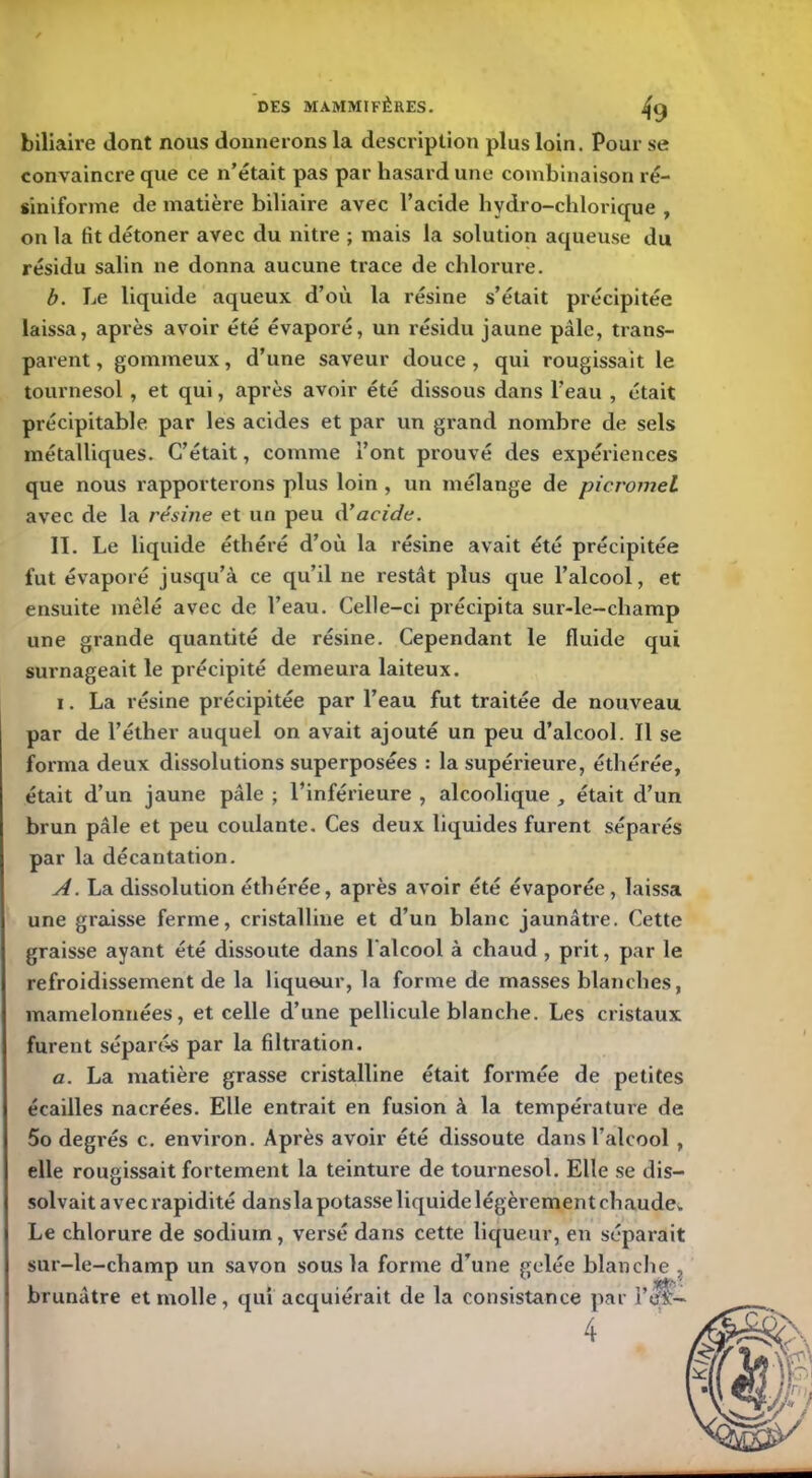 biliaire dont nous donnerons la description plus loin. Pour se convaincre que ce n’était pas par hasard une combinaison ré- siniforme de matière biliaire avec l’acide hydro-chlorique , on la fit détoner avec du nitre ; mais la solution aqueuse du résidu salin ne donna aucune trace de chlorure. b. Le liquide aqueux d’où la résine s’était précipitée laissa, après avoir été évaporé, un résidu jaune pâle, trans- parent , gommeux, d’une saveur douce , qui rougissait le tournesol , et qui, après avoir été dissous dans l’eau , était précipitable par les acides et par un grand nombre de sels métalliques. C’était, comme l’ont prouvé des expériences que nous rapporterons plus loin , un mélange de picromel avec de la résine et un peu d’acide. II. Le liquide éthéré d’où la résine avait été précipitée fut évaporé jusqu’à ce qu’il ne restât plus que l’alcool, et ensuite mêlé avec de l’eau. Celle-ci précipita sur-le-champ une grande quantité de résine. Cependant le fluide qui surnageait le précipité demeura laiteux. i. La résine précipitée par l’eau fut traitée de nouveau par de l’éther auquel on avait ajouté un peu d’alcool. Il se forma deux dissolutions superposées : la supérieure, éthérée, était d’un jaune pâle ; l’inférieure , alcoolique , était d’un brun pâle et peu coulante. Ces deux liquides furent séparés par la décantation. A. La dissolution éthérée, après avoir été évaporée, laissa une graisse ferme, cristalline et d’un blanc jaunâtre. Cette graisse ayant été dissoute dans l'alcool à chaud , prit, par le refroidissement de la lique-ur, la forme de masses blanches, mamelonnées, et celle d’une pellicule blanche. Les cristaux furent séparés par la filtration. a. La matière grasse cristalline était formée de petites écailles nacrées. Elle entrait en fusion à la température de 5o degrés c. environ. Après avoir été dissoute dans l’alcool , elle rougissait fortement la teinture de tournesol. Elle se dis- solvait avec rapidité dansla potasse liquide légèrement chaude. Le chlorure de sodium, versé dans cette liqueur, en séparait sur-le-champ un savon sous la forme d’une gelée blanche , brunâtre et molle, qui acquiérait de la consistance par 1’J*;- 4