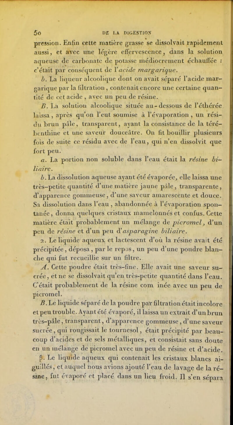 pression. Eniin cette matière grasse se dissolvait rapidement aussi, et avec une légère effervescence, dans la solution aqueuse de carbonate de potasse médiocrement échauffée : c’était par conséquent de Y acide margarique. b. La liqueur alcoolique dont on avait séparé l’acide mar- garique par la filtration, contenait encore une certaine quan- tité de cet acide , avec un peu de résine. D. La solution alcoolique située au-dessous de l’éthérée laissa , après qu’on l’eut soumise à l’évaporation , un rési- du brun pale, transparent, ayant la consistance de la téré- benthine et une saveur douceâtre. On fit bouillir plusieurs fois de suite ce résidu avec de l’eau, qui n’en dissolvit que fort peu. a. La portion non soluble dans l’eau était la résine bi- liaire. b. La dissolution aqueuse ayant été évaporée, elle laissa une très-petite quantité d’une matière jaune pâle, transparente, d’apparence gommeuse, d’une saveur amarescente et douce. Sa dissolution dans l’eau , abandonnée à l’évaporation spon- tanée, donna quelques cristaux mamelonnés et confus. Cette matière était probablement un mélange de picromel, d’un peu de résine et d’un peu A'asparagine biliaire. 2. Le liquide aqueux et lactescent d’où la résine avait été précipitée , déposa , par le repos, un peu d’une poudre blan- che qui fut recueillie sur un filtre. A. Cette poudre était très-fine. Elle avait une saveur su- crée, et ne se dissolvait qu’en très-petite quantité dans l’eau. C’était probablement de la résine com inée avec un peu de picromel. B. Le liquide séparé de la poudre par filtration était incolore et peu trouble. Ayant été évaporé, il laissa un extrait d’un brun très-pâle, transparent, d’apparence gommeuse, d’une saveur sucrée, qui rougissait le tournesol, était précipité par beau- coup d’acides et de sels métalliques, et consistait sans doute en un mélange de picromel avec un peu de résine et d’acide. (3. Le liquide aqueux qui contenait les cristaux blancs ai- guillés, et auquel nous avions ajouté l’eau de lavage de la ré- sine, fut évaporé et placé dans un lieu froid. Il s’en sépara