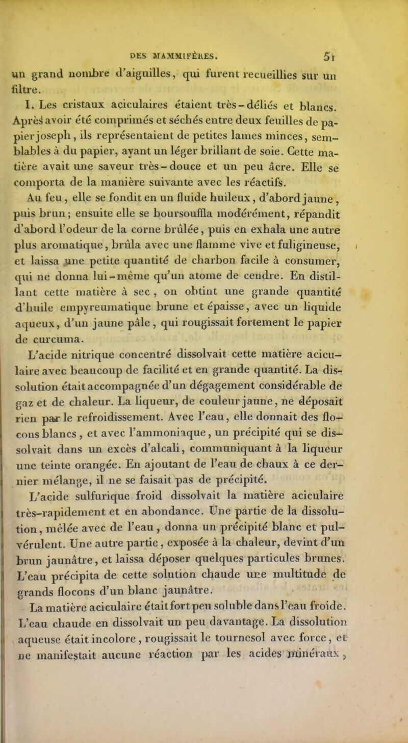 un grand nombre d’aiguilles, qui furent recueillies sur un filtre. I. Les cristaux aciculaires étaient très-déliés et blancs. Àprèd avoir été comprimés et séchés entre deux feuilles de pa- pier josepli, ils représentaient de petites lames minces, sem- blables à du papier, ayant un léger brillant de soie. Cette ma- tière avait une saveur très-douce et un peu âcre. Elle se comporta de la manière suivante avec les réactifs. Au feu, elle se fondit en un fluide huileux, d’abord jaune , puis brun; ensuite elle se boursoufla modérément, répandit d’abord l’odeur de la corne brûlée, puis en exhala une autre plus aromatique, brûla avec une flamme vive et fuligineuse, i et laissa une petite quantité de charbon facile à consumer, qui ne donna lui-même qu’un atome de cendre. En distil- lant cette matière à sec , on obtint une grande quantité d’huile empyreumatique brune et épaisse, avec un liquide aqueux, d’un jaune pâle, qui rougissait fortement le papier de curcuma. L’acide nitrique concentré dissolvait cette matière acicu- laire avec beaucoup de facilité et en grande quantité. La dis- solution était accompagnée d’un dégagement considérable de gaz et de chaleur. La liqueur, de couleur jaune, ne déposait rien pa>r le refroidissement. Avec l’eau, elle donnait des flo- cons blancs , et avec l’ammoniaque, un précipité qui se dis- solvait dans un excès d’alcali, communiquant à la liqueur une teinte orangée. En ajoutant de l’eau de chaux à ce der- nier mélange, il ne se faisait pas de précipité. L’acide sulfurique froid dissolvait la matière aciculaire très-rapidement et en abondance. Une partie de la dissolu- tion , mêlée avec de l’eau, donna un précipité blanc et pul- vérulent. Une autre partie, exposée à la chaleur, devint d’un brun jaunâtre, et laissa déposer quelques particules brunes. I L’eau précipita de cette solution chaude une multitude de grands flocons d’un blanc jaunâtre. La matière aciculaire était fort peu soluble dans l’eau froide. L’eau chaude en dissolvait un peu davantage. La dissolution aqueuse était incolore, rougissait le tournesol avec force, et ne manifestait aucune réaction par les acides minéraux,