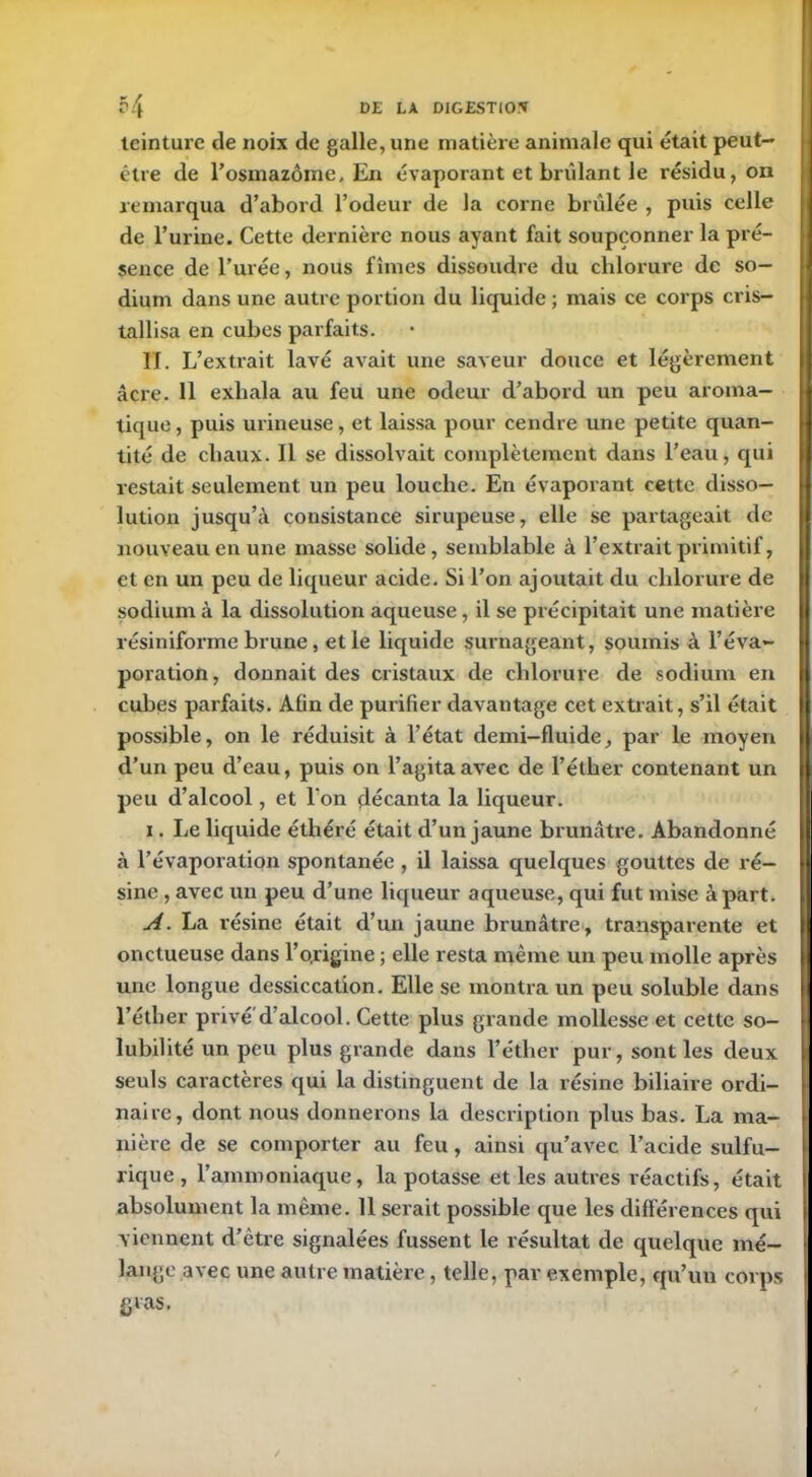 teinture de noix de galle, une matière animale qui était peut- être de l’osmazôme, En évaporant et bridant le résidu, on remarqua d’abord l’odeur de la corne brûlée , puis celle de l’urine. Cette dernière nous ayant fait soupçonner la pré- sence de l’urée, nous fîmes dissoudre du chlorure de so- dium dans une autre portion du liquide ; mais ce corps cris- tallisa en cubes parfaits. II. L’extrait lavé avait une saveur douce et légèrement âcre. 11 exhala au feu une odeur d’abord un peu aroma- tique , puis urineuse, et laissa pour cendre une petite quan- tité de chaux. 11 se dissolvait complètement dans l’eau, qui restait seulement un peu louche. En évaporant cette disso- lution jusqu’à consistance sirupeuse, elle se partageait de nouveau en une masse solide, semblable à l’extrait primitif, et en un peu de liqueur acide. Si l’on ajoutait du chlorure de sodium à la dissolution aqueuse, il se précipitait une matière résiniforme brune, et le liquide surnageant, soumis à l’éva- poration, donnait des cristaux de chlorure de sodium en cubes parfaits. Afin de purifier davantage cet extrait, s’il était possible, on le réduisit à l’état demi-fluide, par le moyen d’un peu d’eau, puis on l’agita avec de l’éther contenant un peu d’alcool, et l'on décanta la liqueur. i. Le liquide éthéré était d’un jaune brunâtre. Abandonné à l’évaporation spontanée , il laissa quelques gouttes de ré- sine , avec un peu d’une liqueur aqueuse, qui fut mise à part. A. La résine était d’un jaune brunâtre, transparente et onctueuse dans l’ojngine ; elle resta même un peu molle après une longue dessiccation. Elle se montra un peu soluble dans l’éther privé d’alcool. Cette plus grande mollesse et cette so- lubilité un peu plus grande dans l’éther pur, sont les deux seuls caractères qui la distinguent de la résine biliaire ordi- naire, dont nous donnerons la description plus bas. La ma- nière de se comporter au feu, ainsi qu’avec l’acide sulfu- rique , l’ammoniaque, la potasse et les autres réactifs, était absolument la même. 11 serait possible que les différences qui viennent d’être signalées fussent le résultat de quelque mé- lange avec une autre matière, telle, par exemple, qu’un corps gras.
