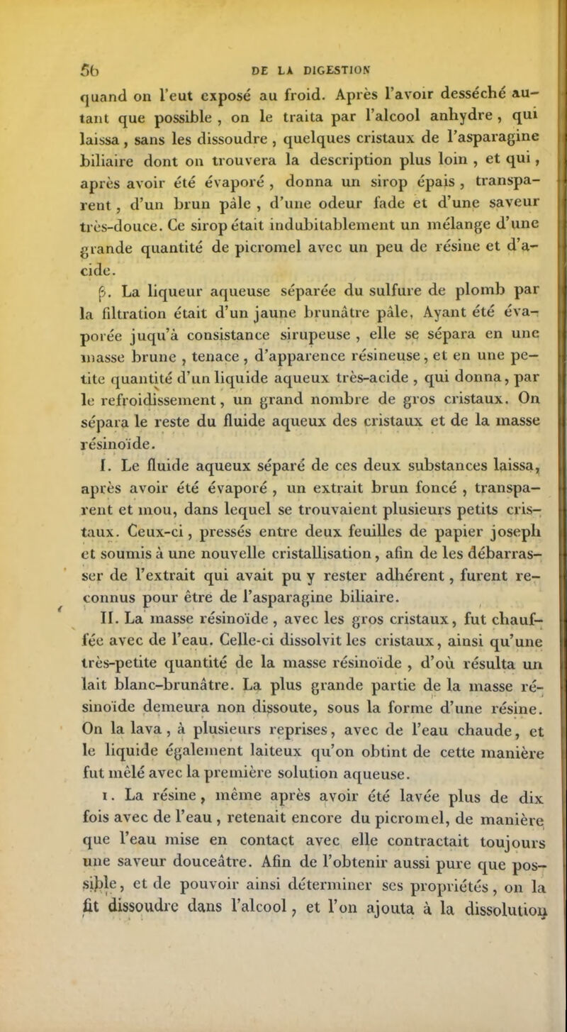 quand on l’eut exposé au froid. Après l'avoir desséché au- tant que possible , on le traita par l’alcool anhydre , qui laissa, sans les dissoudre , quelques cristaux de l’asparagine biliaire dont on trouvera la description plus loin , et qui, après avoir été évaporé , donna un sirop épais , transpa- |j lent , d’un brun pâle , d’une odeur fade et d’une saveur très-douce. Ce sirop était indubitablement un mélange d’une grande quantité de picromel avec un peu de résine et d’a- cide. (•>. La liqueur aqueuse séparée du sulfure de plomb par la filtration était d’un jaune brunâtre pâle, Ayant été éva- porée juqu’à consistance sirupeuse , elle se sépara en une masse brune , tenace, d’apparence résineuse, et en une pe- tite quantité d’un liquide aqueux très-acide , qui donna, par le refroidissement, un grand nombre de gros cristaux. On sépara le reste du fluide aqueux des cristaux et de la masse résinoïde. I. Le fluide aqueux séparé de ces deux substances laissa, après avoir été évaporé , un extrait brun foncé , transpa- rent et mou, dans lequel se trouvaient plusieurs petits cris- taux. Ceux-ci, pressés entre deux feuilles de papier joseph et soumis à une nouvelle cristallisation, afin de les débarras- ser de l’extrait qui avait pu y rester adhérent, furent re- connus pour être de l’asparagine biliaire. II. La masse résinoïde , avec les gros cristaux, fut chauf- fée avec de l’eau. Celle-ci dissolvit les cristaux, ainsi qu’une très-petite quantité de la masse résinoïde , d’où résulta un lait blanc-brunâtre. La plus grande partie de la masse ré- sinoïde demeura non dissoute, sous la forme d’une résine. On la lava, à plusieurs reprises, avec de l’eau chaude, et le liquide également laiteux qu’on obtint de cette manière fut mêlé avec la première solution aqueuse. i. La résine , même après avoir été lavée plus de dix fois avec de l’eau , retenait encore du picromel, de manière que l’eau mise en contact avec elle contractait toujours une saveur douceâtre. Afin de l’obtenir aussi pure que pos- sible, et de pouvoir ainsi déterminer scs propriétés, on la fit dissoudre dans l’alcool, et l’on ajouta à la dissolution