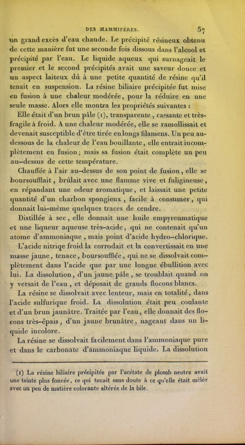 un grand excès d’eau chaude. Le précipité résineux obtenu de cette manière fut une seconde fois dissous dans l’alcool et précipité par l’eau. Le liquide aqueux qui surnageait le premier et le second précipités avait une saveur douce et un aspect laiteux dû à une petite quantité de résine qu’il tenait en suspension. La résine biliaire précipitée fut mise en fusion à une chaleur modérée, pour la réduire en une seule masse. Alors elle montra les propriétés suivantes : Elle était d’un brun pâle (i), transparente , cassante et très- fragile à froid. A une chaleur modérée, elle se ramollissait et devenait susceptible d’être tirée enlongs filamens. Un peu au- dessous de la chaleur de l’eau bouillante, elle entrait incom- plètement en fusion ; mais sa fusion était complète un peu au-dessus de cette température. Chauffée à l’air au-dessus de son point de fusion, elle se boursoufïlait, brûlait avec une flamme vive et fuligineuse , en répandant une odeur aromatique, et laissait une petite quantité d’un charbon spongieux , facile à consumer, qui donnait lui-même quelques traces de cendre. Distillée à sec, elle donnait une huile empyreumatique et une liqueur aqueuse très-acide, qui ne contenait qu’un atome d’ammoniaque , mais point d’acide hydro-chlorique. L’acide nitriqe froid la corrodait et la convertissait en une masse jaune, tenace, boursouffléc, qui ne se dissolvait com- plètement dans l’acide que par une longue ébullition avec lui. La dissolution, d’un jaune pâle , se troublait quand on y versait de l’eau , et déposait de grands flocons blancs. La résine se dissolvait avec lenteur, mais en totalité, dans l’acide sulfurique froid. La dissolution était peu coulante et d’un brun jaunâtre. Traitée par l’eau, elle donnait des flo- cons très-épais, d’un jaune brunâtre, nageant dans un li- quide incolore. La résine se dissolvait facilement dans l’ammoniaque pure et dans le carbonate d’ammoniaque liquide. La dissolution (i) La résine biliaire précipitée par l’acétate de plomb neutre avait une teinte plus foncée, ce qui tenait sans doute à ce qu’elle était raclée avec un peu de matière colorante altérée de la bile.