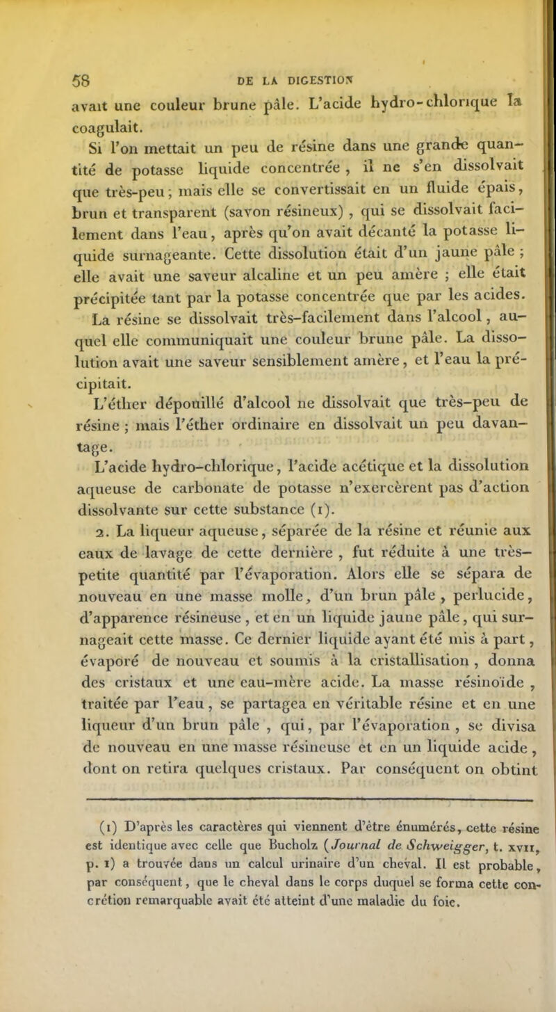 avait une couleur brune pâle. L’acide hydro-chlorique la coagulait. Si l’on mettait un peu de résine dans une grande quan- tité de potasse liquide concentrée , il ne s’en dissolvait que très-peu ; mais elle se convertissait en un fluide épais, brun et transparent (savon résineux) , qui se dissolvait faci- lement dans l’eau, après qu’on avait décanté la potasse li- quide surnageante. Cette dissolution était d’un jaune pâle ; elle avait une saveur alcaline et un peu amère ; elle était précipitée tant par la potasse concentrée que par les acides. La résine se dissolvait très-facilement dans l’alcool, au- quel elle communiquait une couleur brune pâle. La disso- lution avait une saveur sensiblement amère, et l’eau la pré- cipitait. L’étlier dépouillé d’alcool ne dissolvait que très-peu de résine ; lirais l’éther ordinaire en dissolvait un peu davan- tage. L’acide hydro-chlorique, l’acide acétique et la dissolution aqueuse de carbonate de potasse n’exercèrent pas d’action dissolvante sur cette substance (i). 2. La liqueur aqueuse, séparée de la résine et réunie aux eaux de lavage de cette dernière , fut réduite à une très- petite quantité par l’évaporation. Alors elle se sépara de nouveau en une masse molle, d’un brun pâle , perlucide, d’apparence résineuse , et en un liquide jaune pâle, qui sur- nageait cette masse. Ce dernier liquide ayant été mis à part, évaporé de nouveau et soumis à la cristallisation , donna des cristaux et une cau-mère acide. La masse résinoïde , traitée par l’eau, se partagea en véritable résine et en une liqueur d’un brun pâle , qui, par l’évaporation, se divisa de nouveau en une masse résineuse et en un liquide acide , dont on retira quelques cristaux. Par conséquent on obtint (i) D’après les caractères qui viennent d’être énumérés, cette résine est identique avec celle que Buchoh ( Journal de Schweigger, t. xvii, p. i) a trouvée dans un calcul urinaire d’un cheval. Il est probable, par conséquent, que le cheval dans le corps duquel se forma cette con- crétion remarquable avait etc atteint d’une maladie du l'oie.