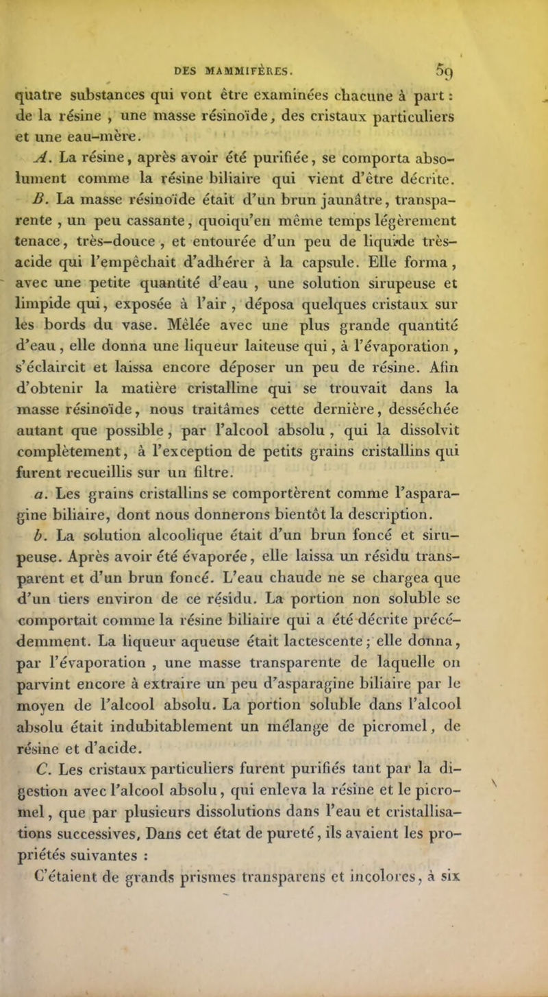 quatre substances qui vont être examinées chacune à part : de la résine , une masse résinoïde, des cristaux particuliers et une eau-mère. A. La résine, après avoir été purifiée, se comporta abso- lument comme la résine biliaire qui vient d’être décrite. B. La masse résinoïde était d’un brun jaunâtre, transpa- rente , un peu cassante, quoiqu’en même temps légèrement tenace, très-douce, et entourée d’un peu de liquide très- acide qui l’empêchait d’adhérer à la capsule. Elle forma, avec une petite quantité d’eau , une solution sirupeuse et limpide qui, exposée à l’air , déposa quelques cristaux sur les bords du vase. Mêlée avec une plus grande quantité d’eau , elle donna une liqueur laiteuse qui, à l’évaporation , s’éclaircit et laissa encore déposer un peu de résine. Afin d’obtenir la matière cristalline qui se trouvait dans la masse résinoïde, nous traitâmes cette dernière, desséchée autant que possible , par l’alcool absolu , qui la dissolvit complètement, à l’exception de petits grains cristallins qui furent recueillis sur un filtre. a. Les grains cristallins se comportèrent comme l’aspara- gine biliaire, dont nous donnerons bientôt la description. b. La solution alcoolique était d’un brun foncé et siru- peuse. Après avoir été évaporée, elle laissa un résidu trans- parent et d’un brun foncé. L’eau chaude ne se chargea que d’un tiers environ de ce résidu. La portion non soluble se comportait comme la résine biliaire qui a été décrite précé- demment. La liqueur aqueuse était lactescente; elle donna, par l’évaporation , une masse transparente de laquelle on parvint encore à extraire un peu d’asparagine biliaire par le moyen de l’alcool absolu. La portion soluble dans l’alcool absolu était indubitablement un mélange de picromel, de résine et d’acide. C. Les cristaux particuliers furent purifiés tant par la di- gestion avec l’alcool absolu, qui enleva la résine et le picro- mel , que par plusieurs dissolutions dans l’eau et cristallisa- tions successives. Dans cet état de pureté, ils avaient les pro- priétés suivantes : C’étaient de grands prismes transparens et incolores, à six