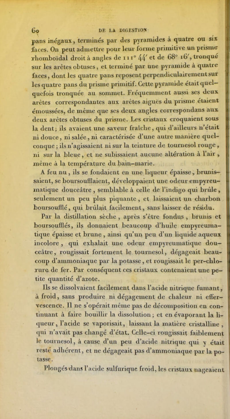 pans inégaux, terminés par des pyramides à quatre ou six faces. On peut admettre pour leur forme primitive un prisme rhomboïdal droit à angles de iu° 44/ et de 68° 16% tronqué sur les arêtes obtuses, et terminé par une pyramide à quatre faces, dont les quatre pans reposent perpendiculairement sur les quatre pans du prisme primitif. Cette pyramide était quel- quefois tronquée au sommet. Fréquemment aussi ses deux arêtes correspondantes aux arêtes aigues du prisme étaient émoussées, de même que ses deux angles correspondans aux deux arêtes obtuses du prisme. Les cristaux croquaient sous la dent ; ils avaient une saveur fraîche, qui d’ailleurs n’était ni douce, ni salée, ni caractérisée d’une autre manière quel- conque ; ils n’agissaient ni sur la teinture de tournesol rouge, ni sur la bleue, et ne subissaient aucune altération à l’air , même à la température du bain-marie. A feu nu , ils se fondaient en une liqueur épaisse , brunis- saient, se boursoufflaient, développaient une odeur empyreu- matique douceâtre , semblable à celle de l’indigo qui brûle, seulement un peu plus piquante , et laissaient un charbon boursoufllé, qui brûlait facilement, sans laisser de résidu. Par la distillation sèche , après s’être fondus , brunis et boursoufflés, ils donnaient beaucoup d’huile empyreinna- tique épaisse et brune , ainsi qu’un peu d’un liquide aqueux incolore , qui exhalait une odeur empyrçuinatique dou- ceâtre, rougissait fortement le tournesol, dégageait beau- coup d’ammoniaque par la potasse, et rougissait le per-clilo- rurc de fer. Par conséquent ces cristaux contenaient une pe- tite quantité d’azote. Ils se dissolvaient facilement dans l’acide nitrique fumant, à froid, sans produire ni dégagement de chaleur ni effer- vescence. Il ne s’opérait même pas de décomposition en con- tinuant à faire bouillir la dissolution ; et en évaporant la li- queur, l’acide se vaporisait, laissant la matière cristalline, qui n’avait pas changé d’état. Celle-ci rougissait faiblement le tournesol, à cause d’un peu d’acide nitrique qui y était resté adhérent, et ne dégageait pas d’ammoniaque par la po- tasse. Plongés dans l’acide sulfurique froid, les cristaux nageaient
