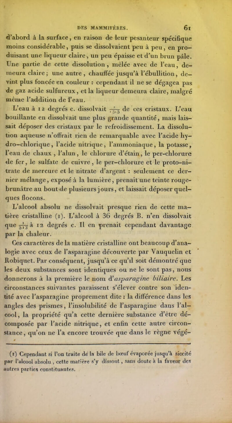 d’abord à la surface, en raison de leur pesanteur spécifique moins considérable, puis se dissolvaient peu à peu, en pro- duisant une liqueur claire, un peu épaisse et d’un brun pâle. Une partie de cette dissolution, mêlée avec de l’eau, de- meura claire ; une autre , chauffée jusqu’à l’ébullition, de- vint plus foncée en couleur : cependant il ne se dégagea pas de gaz acide sulfureux, et la liqueur demeura claire, malgré même l’addition de l’eau. L’eau à 12 degrés c. dissolvait 7-^3 de ces cristaux. L’eau bouillante en dissolvait une plus grande quantité, mais lais- sait déposer des cristaux par le refroidissement. La dissolu- tion aqueuse n’offrait rien de remarquable avec l’acide liy- dro-chlorique , l’acide nitrique, l’ammoniaque , la potasse, l’eau de chaux , l’alun, le chlorure d’étain, le per-chlorure de fer, le sulfate de cuivre , le per-chlorure et le proto-ni- trate de mercure et le nitrate d’argent : seulement ce der- nier mélange, exposé à la lumière, prenait une teinte rouge- brunâtre au bout de plusieurs jours, et laissait déposer quel- ques flocons. L’alcool absolu ne dissolvait presque rien de cette ma- tière cristalline (1). L’alcool à 36 degrés B. n’en dissolvait que 373 à 12 degrés c. Il en prenait cependant davantage par la chaleur. Ces caractères de la matière cristalline ont beaucoup d’ana- logie avec ceux de l’asparagine découverte par Vauquelin et Robiquet. Par conséquent, jusqu’à ce qu’d soit démontré que les deux substances sont identiques ou ne le sont pas, nous donnerons à la première le nom d'asparagine biliaire. Les circonstances suivantes paraissent s’élever contre son iden- tité avec l’asparagine proprement dite : la différence dans les angles des prismes, l’insolubilité de l’asparagine dans l’al- cool, la propriété qu’a cette dernière substance d’être dé- composée par l’acide nitrique, et enfin cette autre circon- stance , qu’on ne l’a encore trouvée que dans le règne végé- (1) Cependant si l’on traite de la bile de bœuf évaporée jusqu’à siccité par l’alcool absolu , cette matière s’y dissout, sans doute à la faveur des autres parties constituantes.