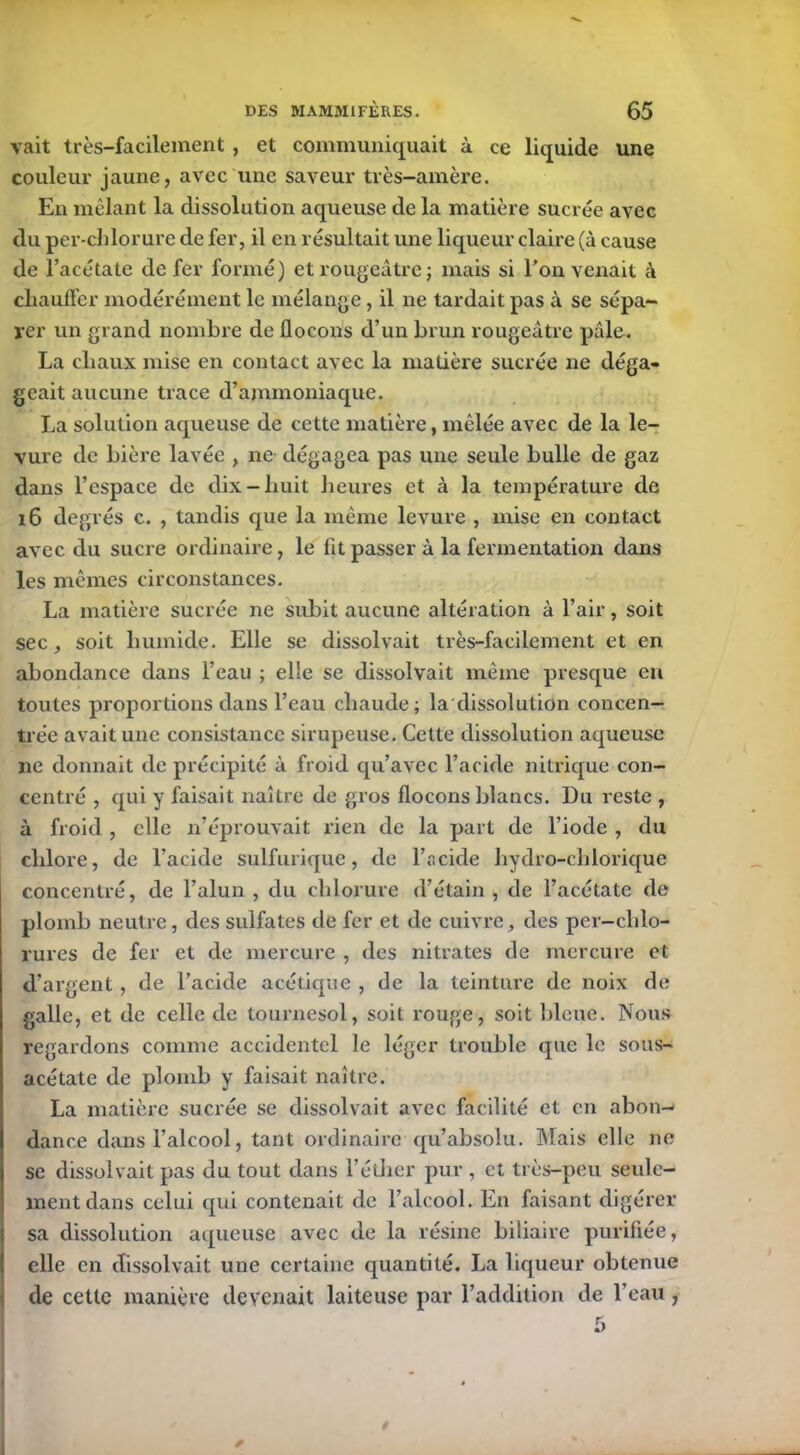 vait très-facilement , et communiquait à ce liquide une couleur jaune, avec une saveur très-amère. En mêlant la dissolution aqueuse de la matière sucrée avec du per-clilorure de fer, il en résultait une liqueur claire (à cause de l’acétate de fer formé) et rougeâtre; mais si l'on venait à chauffer modérément le mélange, il ne tardait pas à se sépa- rer un grand nombre de flocons d’un brun rougeâtre pâle. La chaux mise en contact avec la matière sucrée ne déga- geait aucune trace d’ammoniaque. La solution aqueuse de cette matière, mêlée avec de la le- vure de bière lavée , ne dégagea pas une seule bulle de gaz dans l’espace de dix-huit heures et à la température dû 16 degrés c. , tandis que la même levure , mise en contact avec du sucre ordinaire, le fit passer à la fermentation dans les mêmes circonstances. La matière sucrée ne subit aucune altération à l’air, soit sec, soit humide. Elle se dissolvait très-facilement et en abondance dans l’eau ; elle se dissolvait même presque en toutes proportions dans l’eau chaude; la dissolution concen- trée avait une consistance sirupeuse. Cette dissolution aqueuse ne donnait de précipité à froid qu’avec l’acide nitrique con- centré , qui y faisait naître de gros flocons blancs. Du reste , à froid , elle n’éprouvait rien de la part de l’iode , du chlore, de l’acide sulfurique, de l’acide hydro-clilorique concentré, de l’alun, du chlorure d’étain, de l’acétate de plomb neutre, des sulfates de fer et de cuivre, des per-chlo- rures de fer et de mercure , des nitrates de mercure et d’argent, de l’acide acétique , de la teinture de noix de galle, et de celle de tournesol, soit rouge, soit bleue. Nous regardons comme accidentel le léger trouble que le sous- acétate de plomb y faisait naître. La matière sucrée se dissolvait avec facilité et en abon- dance dans l’alcool, tant ordinaire qu’absolu. Mais elle ne se dissolvait pas du tout dans l’éther pur , et très-peu seule- ment dans celui qui contenait de l’alcool. En faisant digérer sa dissolution aqueuse avec de la résine biliaire purifiée, elle en dissolvait une certaine quantité. La liqueur obtenue de celle manière devenait laiteuse par l’addition de l’eau, *