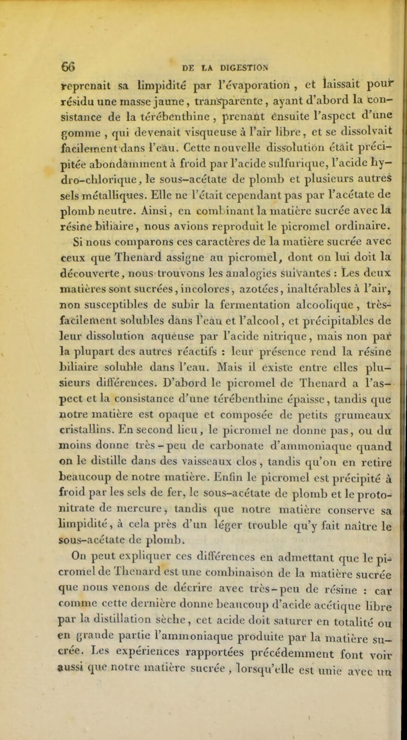 reprenait sa limpidité par l’évaporation , et laissait pour résidu une masse jaune, transparente, ayant d’abord la con- sistance de la térébenthine , prenant ensuite l’aspect d’une gomme , qui devenait visqueuse à l’air libre, et se dissolvait facilement dans l’eau. Cette nouvelle dissolution était préci- pitée abondamment à froid par l’acide sulfurique, l’acide hy- dro-chimique, le sous-acétate de plomb et plusieurs autres sels métalliques. Elle ne l’était cependant pas par l’acétate de plomb neutre. Ainsi, en combinant la matière sucrée avec la résine biliaire, nous avions reproduit le picromcl ordinaire. Si nous comparons ces caractères de la matière sucrée avec ceux que Thénard assigne au picromel, dont on lui doit la découverte, nous trouvons les analogies suivantes : Les deux matières sont sucrées, incolores, azotées, inaltérables à l’air, non susceptibles de subir la fermentation alcoolique , très- facilement solubles dans l’eau et l’alcool, et précipitables de leur dissolution aqueuse par l’acide nitrique, mais non par la plupart des autres réactifs : leur présence rend la résine biliaire soluble dans l’eau. Mais il existe entre elles plu- sieurs différences. D’abord le picromel de Thénard a l’as- pect et la consistance d’une térébenthine épaisse, tandis que notre matière est opaque et composée de petits grumeaux cristallins. En second lieu, le picromel ne donne pas, ou du moins donne très-peu de carbonate d’ammoniaque quand on le distille dans des vaisseaux clos, tandis qu’on en retire beaucoup de notre matière. Enfin le picromel est précipité à froid par les sels de fer, le sous-acétate de plomb et le proto- nitrate de mercure, tandis que notre matière conserve sa limpidité, à cela près d’un léger trouble qu’y fait naître le sous-acétate de plomb. On peut expliquer ces différences en admettant que le pi- cromel de Thénard est une combinaison de la matière sucrée que nous venons de décrire avec très-peu de résine : car comme cette dernière donne beaucoup d’acide acétique libre par la distillation sèche, cet acide doit saturer en totalité ou en grande partie l’ammoniaque produite par la matière su- crée. Les expériences rapportées précédemment font voir aussi que notre matière sucrée, lorsqu’elle est unie avec un