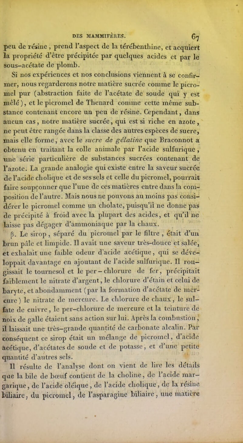 peu de lésine , prend l’aspect de la térébenthine, et acquiert la propriété d’être précipitée par quelques acides et par le sous-acétate de plomb. Si nos expériences et nos conclusions viennent à se confir- mer, nous regarderons notre matière sucrée comme le picro- mel pur (abstraction faite de l’acétate de soude qui y est mêlé ), et le picromel de Thénard comme cette même sub- stance contenant encore un peu de résine. Cependant, dans aucun cas, notre matière sucrée, qui est si riche en azote , ne peut être rangée dans la classe des autres espèces de sucre, mais elle forme, avec le sucre de gélatine que Braconnot a obtenu en traitant la colle animale par l’acide sulfurique , une série particulière de substances sucrées contenant de l’azote. La grande analogie qui existe entre la saveur sucrée de l’acide cholique et de ses sels et celle du picromel, pourrait faire soupçonner que l’une de ces matières entre dans la com- position de l’autre. Mais nous ne pouvons au moins pas consi- dérer le picromel comme un cliolate, puisqu’il ne donne pas de précipité à froid avec la plupart des acides, et qu’il ne laisse pas dégager d’ammoniaque par la chaux. (3. Le sirop , séparé du picromel par le filtre , était cl’un brun pâle et limpide. Il avait une saveur très-douce et salée, et exhalait une faible odeur d'acide acétique, qui se déve- loppait davantage en ajoutant de l’acide sulfurique. Il rou- gissait le tournesol et le per - chlorure de fer, précipitait faiblement le nitrate d’argent, le chlorure d’étain et celui de baryte, et abondamment (par la formation d’acétate de mer- cure) le nitrate de mercure. Le chlorure de chaux, le sul- fate de cuivre, le per-chlorure de mercure et la teinture de noix de galle étaient sans action sur lui. Après la combustion, il laissait une- très—grande quantité de carbonate alcalin. Par conséquent ce sirop était un mélange de picromel, d’acide acétique, d’acétates de soude et de potasse, et dune petite quantité d’autres sels. Il résulte de l’analyse dont on vient de lire les détails que la bile de bœuf contient de la choline, de l’acide mar- garique, de l’acide oléique, de l’acide cholique, de la résiné biliaire, du picromel, de l’asparagiue biliaire , une matière I