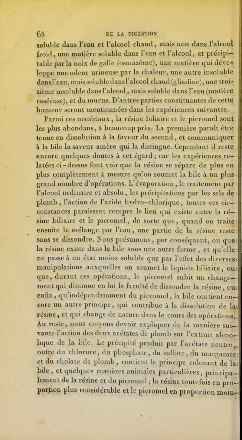 soluble dans l’eau et l’alcool chaud, mais non dans l’alcool froid, une matière soluble dans l’eau et l’alcool, et précipi- table par la noix de galle (osmazôme), une matière qui déve-* j loppe une odeur urineuse par la chaleur, une autre insoluble dans l’eau, mais soluble dans l’alcool chaud (gliadinc), une troi- sième insoluble dans l’alcool, mais soluble dans l’eau (matière caséeuse), et du mucus. D’autres parties constituantes de cette humeur seront mentionnées dans les expériences suivantes. Parmi ces matériaux, la résine biliaire et le picromel sont les plus abondans, à beaucoup près. La première paraît être | tenue en dissolution à la faveur du second, et communiquer à la bile la saveur amère qui la distingue. Cependant il reste encore quelques doutes à cet égard ; car les expériences re- latées ci-dessus font voir que la résine se sépare de plus en plus complètement à mesure qu’on soumet la bile à un plus grand nombre d’opérations. L’évaporation, le traitement par l’alcool ordinaire et absolu, les précipitations par les sels de plomb , l’action de l’acide liydro-chlorique, toutes ces cir— | constances paraissent rompre le lien qui existe entre la ré- sine biliaire et le picromel, de sorte que, quand on traite ensuite le mélange par Veau, une partie de la résine reste I sans se dissoudre. Nous présumons, par conséquent, ou que I la résine existe dans la bile sous une autre forme , et qu’elle:! ne passe à un état moins soluble que par reflet des diverses»! manipulations auxquelles on soumet le liquide biliaire, oui! que, durant ces opérations, le picromel subit un change-- ment qui diminue en lui la faculté de dissoudre la résine, oui I enfin, qu’indépendamment du picromel, la bile contient en- core un autre principe, qui contribue à la dissolution de la résine, et qui change de nature dans le cours des opérations. Au reste, nous croyons devoir expliquer de la manière sui- vante l’action des deux acétates de plomb sur l’extrait alcoo- lique de la bile. Le précipité produit par l’acétate neutre, outre du chlorure, du phosphate, du sulfate, du margarate et du cholate de plomb , contient le principe colorant de la bile , et quelques matières animales particulières, principa- lement de la résine et du picromel ; la résine toutefois en pro- portion plus constdeiablc et le picromel en proportion moin-