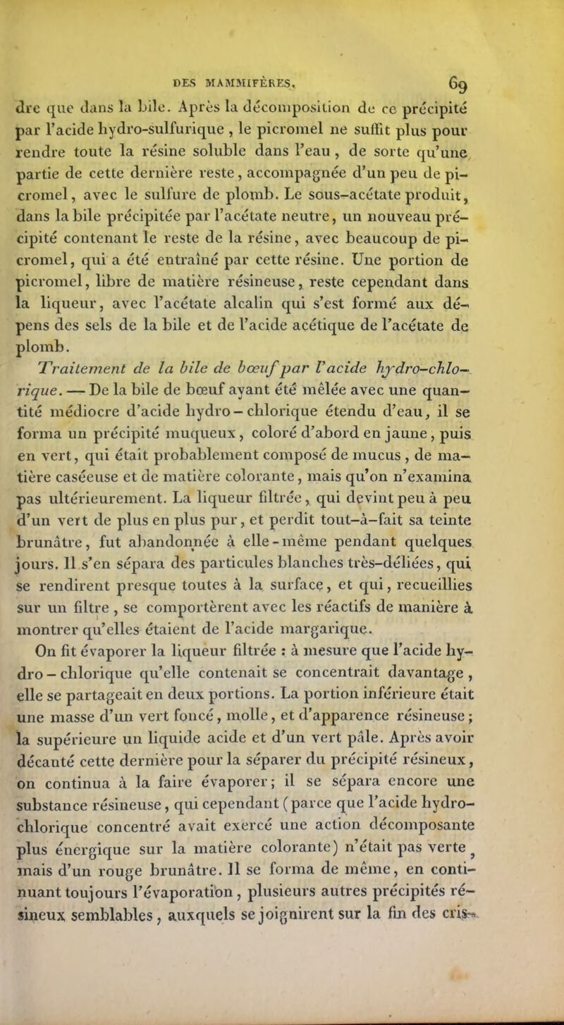 dre que clans la bile. Après la décomposition de ce précipité par l’acide hydro-sulfurique , le picromel ne suffit plus pour rendre toute la résine soluble dans l’eau , de sorte qu’une partie de cette dernière reste , accompagnée cl’un peu de pi- cromel, avec le sulfure de plomb. Le sous-acétate produit, dans la bile précipitée par l’acétate neutre, un nouveau pré- cipité contenant le reste de la résine, avec beaucoup de pi- cromel, qui a été entraîné par cette résine. Une portion de picromel, libre de matière résineuse, reste cependant dans la liqueur, avec l’acétate alcalin qui s’est formé aux dé- pens des sels de la bile et de l’acide acétique de l’acétate de plomb. Traitement de la bile de bœuf par l’acide hj'dro-chlo— rique. — De la bile de bœuf ayant été mêlée avec une quan- tité médiocre d’acide liydro-clilorique étendu d’eau, il se forma un précipité muqueux, coloré d’abord en jaune, puis en vert, qui était probablement composé de mucus , de ma- tière caséeuse et de matière colorante, mais qu’on n’examina pas ultérieurement. La liqueur filtrée, qui devint peu à peu d’un vert de plus en plus pur, et perdit tout-à-fait sa teinte brunâtre, fut abandonnée à elle-même pendant quelques jours. 11 s’en sépara des particules blanches très-déliées, qui se rendirent presque toutes à la surface, et qui, recueillies sur un filtre , se comportèrent avec les réactifs de manière à montrer qu’elles étaient de l’acide margarique. On fit évaporer la liqueur filtrée : à mesure que l’acide hy- dro - clilorique qu’elle contenait se concentrait davantage, elle se partageait en deux portions. La portion inférieure était une masse d’un vert foncé, molle, et d’apparence résineuse; la supérieure un liquide acide et d’un vert pâle. Après avoir décauté cette dernière pour la séparer du précipité résineux, on continua à la faire évaporer; il se sépara encore une substance résineuse, qui cependant ( parce que l’acide hydro- chlorique concentré avait exercé une action décomposante plus énergique sur la matière colorante) n’était pas verte ? mais d’un rouge brunâtre. Il se forma de même, en conti- nuant toujours l’évaporation, plusieurs autres précipités ré- sineux semblables, auxquels se joignirent sur la fin des cris-*