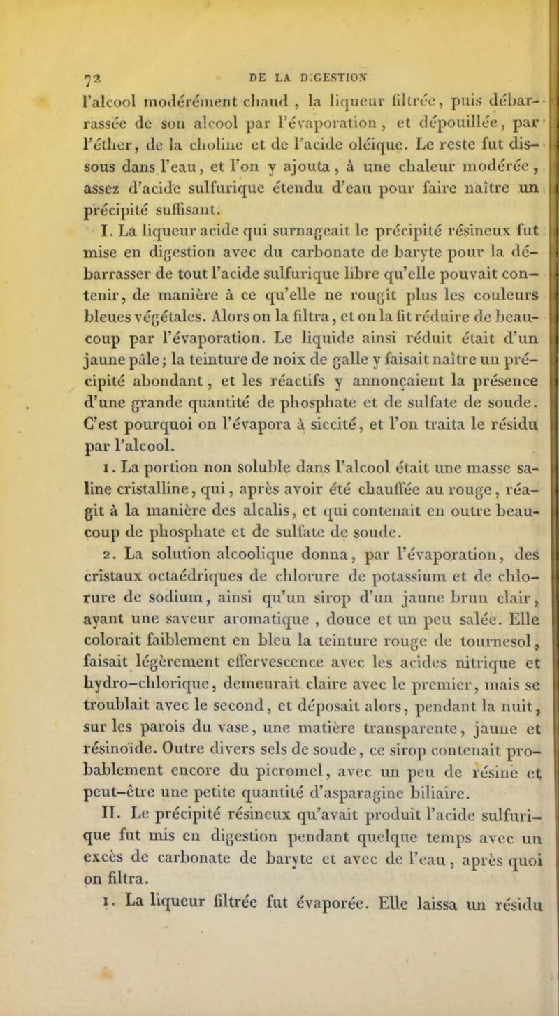 l’alcool modérément chaud , la liqueur filtrée, puis débar- rassée de son alcool par l’évaporation, et dépouillée, par l’étlier, de la choline et de l’acide oléique. Le reste fut dis- sous dans l’eau, et l’on y ajouta, à une chaleur modérée, assez d’acide sulfurique étendu d’eau pour faire naître un précipité suffisant. I. La liqueur acide qui surnageait le précipité résineux fut mise en digestion avec du carbonate de baryte pour la dé- barrasser de tout l’acide sulfurique libre qu’elle pouvait con- tenir, de manière à ce qu’elle ne rougît plus les couleurs bleues végétales. Alors on la filtra, et on la fit réduire de beau- coup par l’évaporation. Le liquide ainsi réduit était d’un jaune pâle ; la teinture de noix de galle y faisait naître un pré- cipité abondant, et les réactifs y annonçaient la présence d’une grande quantité de phosphate et de sulfate de soude. C’est pourquoi on l’évapora à siccité, et l’on traita le résidu par l’alcool. 1. La portion non soluble dans l’alcool était une masse sa- line cristalline, qui, après avoir été chauffée au rouge, réa- git à la manière des alcalis, et qui contenait en outre beau- coup de phosphate et de sulfate de soude. 2. La solution alcoolique donna, par l’évaporation, des cristaux octaédriques de chlorure de potassium et de chlo- rure de sodium, ainsi qu’un sirop d’un jaune brun clair, ayant une saveur aromatique , douce et un peu salée. Elle colorait faiblement en bleu la teinture rouge de tournesol, faisait légèrement effervescence avec les acides nitrique et hydro-chloriquc, demeurait claire avec le premier, mais se troublait avec le second, et déposait alors, pendant la nuit, sur les parois du vase, une matière transparente, jaune et résino'ide. Outre divers sels de soude, ce sirop contenait pro- bablement encore du picromel, avec un peu de résine et peut-être une petite quantité d’asparagine biliaire. II. Le précipité résineux qu’avait produit l’acide sulfuri- que fut mis en digestion pendant quelque temps avec un excès de carbonate de baryte et avec de l’eau, après quoi on filtra. 1. La liqueur filtrée fut évaporée. Elle laissa un résidu