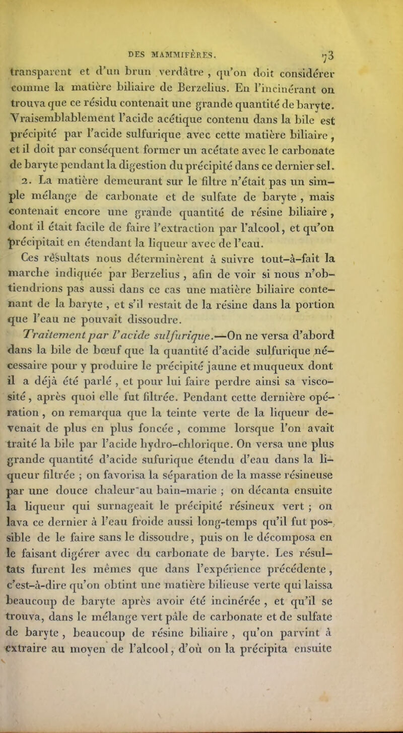 transparent et d’un brun verdâtre , qu’on doit considérer comme la matière biliaire de Berzelius. En l’incinérant on trouva que ce résidu contenait une grande quantité de baryte. Vraisemblablement l’acide acétique contenu dans la bile est précipité par l’acide sulfurique avec cette matière biliaire , et il doit par conséquent former un acétate avec le carbonate de baryte pendant la digestion du précipité dans ce dernier sel. 2. La matière demeurant sur le filtre n’était pas un sim- ple mélange de carbonate et de sulfate de baryte , mais contenait encore une grande quantité de résine biliaire , dont il était facile de faire l’extraction par l’alcool, et qu’on précipitait en étendant la liqueur avec de l’eau. Ces résultats nous déterminèrent à suivre tout-à-fait la marche indiquée par Berzelius , afin de voir si nous n’ob- tiendrions pas aussi dans ce cas une matière biliaire conte- nant de la baryte , et s’il restait de la résine dans la portion que l’eau ne pouvait dissoudre. Traitement par Vacide sulfurique.—On ne versa d’abord dans la bile de bœuf que la quantité d’acicle sulfurique né- cessaire pour y produire le précipité jaune et muqueux dont il a déjà été parlé , et pour lui faire perdre ainsi sa visco- sité, après quoi elle fut filtrée. Pendant cette dernière opé- ration , on remarqua que la teinte verte de la liqueur de- venait de plus en plus foncée , comme lorsque l’on avait traité la bile par l’acide liydro-chlorique. On versa une plus grande quantité d’acide sufurique étendu d’eau dans la li- queur filtrée ; on favorisa la séparation de la masse résineuse par une douce chaleur'au bain-marie ; on décanta ensuite la liqueur qui surnageait le précipité résineux vert ; on lava ce dernier à l’eau froide aussi long-temps qu’il fut pos- sible de le faire sans le dissoudre, puis on le décomposa en le faisant digérer avec du carbonate de baryte. Les résul- tats furent les mêmes cpie dans l’expérience précédente, c’est-à-dire qu’on obtint une matière bilieuse verte qui laissa beaucoup de baryte après avoir été incinérée , et qu’il se trouva, dans le mélange vert pâle de carbonate et de sulfate de baryte , beaucoup de résine biliaire , qu’on parvint à extraire au moyen de l’alcool, d’où on la précipita ensuite