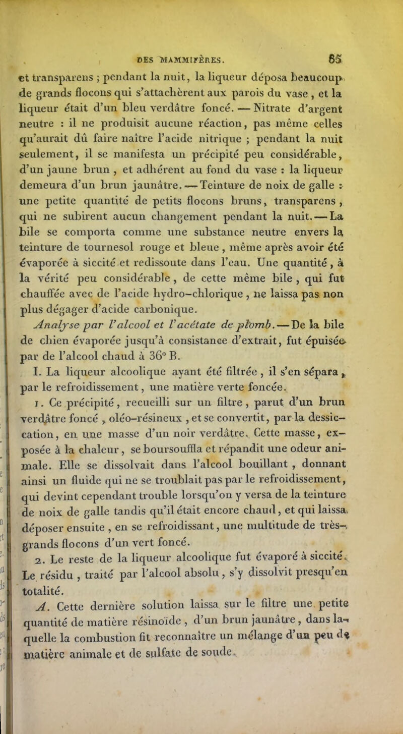 et transparens ; pendant la nuit, la liqueur déposa beaucoup de grands flocons qui s’attachèrent aux parois du vase , et la liqueur était d’un bleu verdâtre foncé.—Nitrate d’argent neutre : il ne produisit aucune réaction, pas même celles qu’aurait du faire naître l’acide nitrique ; pendant la nuit seulement, il se manifesta un précipité peu considérable, d’un jaune brun , et adhérent au fond du vase : la liqueur demeura d’un brun jaunâtre. — Teinture de noix de galle : une petite quantité de petits flocons bruns, transparens , qui ne subirent aucun changement pendant la nuit. — La bile se comporta comme une substance neutre envers la teinture de tournesol rouge et bleue , même après avoir été évaporée à siccité et redissoute dans l’eau. Une quantité , à la vérité peu considérable , de cette même bile , qui fut chauffée avec de l’acide hydro-chlorique , ne laissa pas non plus dégager d’acide carbonique. Analyse par Valcool et l'acétate de plomb. — De la bile de chien évaporée jusqu’à consistance d’extrait, fut épuisé& par de l’alcool chaud à 36° B. I. La liqueur alcoolique ayant été filtrée , il s’en sépara , par le refroidissement, une matière verte foncée. 1. Ce précipité, recueilli sur un filtre , parut cl'un brun verdâtre foncé , oléo-résineux , et se convertit, parla dessic- cation, en une masse d’un noir verdâtre. Cette masse, ex- posée à la chaleur, se boursouffla et répandit une odeur ani- male. Elle se dissolvait dans l’alcool bouillant , donnant ainsi un fluide qui ne se troublait pas par le refroidissement, qui devint cependant trouble lorsqu’on y versa de la teinture de noix de galle tandis qu’il était encore chaud, et qui laissa, déposer ensuite , en se refroidissant, une multitude de très-, grands flocons d’un vert fonce. 2. Le reste de la liqueur alcoolique fut évaporé à siccité. Le résidu , traité par l’alcool absolu , s’y dissolvit presqu’en totalité. A. Cette dernière solution laissa sur le filtre une petite quantité de matière résinoide , d un brun jaunâtre, dans la-» quelle la combustion fit reconnaître un mélange d’un peu d* matière animale et de sulfate de soude.