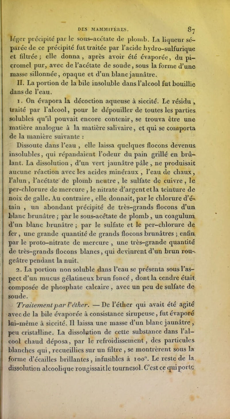 léger précipité par le sous-acétate de plomb. La liqueur sé- parée de ce précipité fut traitée par l’acide hydro-sulfurique et filtrée ; elle donna , après avoir été évaporée, du pi- cromel pur, avec de l’acétate de soude, sous la forme d’une niasse sillonnée, opaque et d’un blanc jaunâtre. II. La portion de la bile insoluble dans l’alcool fut bouillie dans de l’eau. 1. On évapora la décoction aqueuse à siccité. Le résidu , traité par l’alcool, pour le dépouiller de toutes les parties solubles qu’il pouvait encore contenir, se trouva être une matière analogue à la matière salivaire, et qui se comporta de la manière suivante : Dissoute dans l’eau , elle laissa quelques flocons devenus insolubles, qui répandaient l’odeur du pain grillé en brû- lant. La dissolution , d’un vert jaunâtre pâle , ne produisait aucune réaction avec les acides minéraux , l’eau de chaux, l’alun, l’acétate de plomb neutre, le sulfate de cuivre , le per-chlorure de mercure , le nitrate d’argent et la teinture de noix de galle. Au contraire, elle donnait, par le chlorure d’é-* tain , un abondant précipité de très-grands flocons d’un blanc brunâtre ; par le sous-acétate de plomb, un coagulum d’un blanc brunâtre ; par le sulfate et le per-chlorure de fer , une grande quantité de grands flocons brunâtres ; enfin par le proto-nitrate de mercure y une très-grande quantité de très-grands flocons blancs, qui devinrent d’un brun rou-v geâtre pendant la nuit. 2. La portion non soluble dans l’eau se présenta sousl’as- pect d’un mucus gélatineux brun foncé , dont la cendre était composée de phosphate calcaire , avec un peu de sulfate de soude. Traitement par V êtlier. —De l’éther qui avait été agite avec de la bile évaporée à consistance sirupeuse, fut évaporé I lui-même à siccité. Il laissa une masse d’un blanc jaunâtre , peu cristalline. La dissolution de cette substance dans l’ai— : cool chaud déposa, par le refroidissement, des particules blanches qui, recueillies sur un filtre , se montrèrent sous la forme d’écailles brillantes, infusibles à ioo°. Le reste de la dissolution alcoolique rougissait le tournesol. C’est ce qui porte,