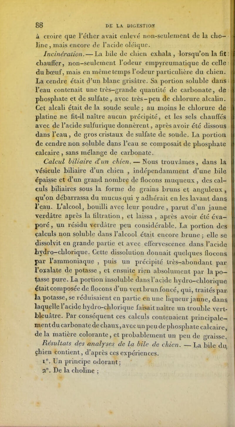 à croire que l’éther avait enlevé non-seulement de la cho- line , mais encore de l’acide oléique. Incinération. — La bile de chien exhala, lorsqu’on la fit chauffer, non-seulement l’odeur empyreumatique de celle du bœuf, mais en même temps l’odeur particulière du chien. La cendre était d’un blanc grisâtre. Sa portion soluble dans l’eau contenait une très-grande quantité de carbonate, de phosphate et de sulfate , avec très-peu de chlorure alcalin. Cet alcali était de la soude seule ; au moins le chlorure de platine ne fit-il naître aucun précipité, et les sels chauffés avec de l’acide sulfurique donnèrent, après avoir été dissous dans l’eau , de gros cristaux de sulfate de soude. La portion de cendre non soluble dans l’eau se composait de phosphate calcaire , sans mélange de carbonate. Calcul biliaire d'un chien. — Nous trouvâmes, dans la vésicule biliaire d’un chien , indépendamment d’une bile épaisse et d’un grand nombre de flocons muqueux , des cal- culs biliaires sous la forme de grains bruns et anguleux, qu’on débarrassa du mucus qui y adhérait en les lavant dans l’eau. L’alcool, bouilli avec leur poudre , parut d’un jaune verdâtre après la tiltration, et laissa , après avoir été éva- poré, un résidu verdâtre peu considérable. La portion des çalculs non soluble dans l’alcool était encore brune ; elle se dissolvit en grande partie et avec effervescence dans l’acide liydro-chlorique. Celte dissolution donnait quelques flocons par l’ammoniaque , puis un précipité très-abondant par l’oxalate de potasse , et ensuite rien absolument par la po- usse pure. La portion insoluble dans l’acide hydro-clilorique était composée de flocons d’un vert brun foncé, qui, traités par, la potasse, se réduisaient en partie en une liqueur jaune, dans, laquelle l’acide hydro-clilorique faisait naître un trouble vert- bleuatre. Par conséquent ces calculs contenaient principale- ment du carbonate de chaux, avec un peu de phosphate calcaire, delà matière colorante, et probablement un peu de graisse. Résultats des analyses de la bile de chien. — La bile du çhien contient, d’après ces expériences. i°. Un principe odorant; 2°. De la clioline ; i ;