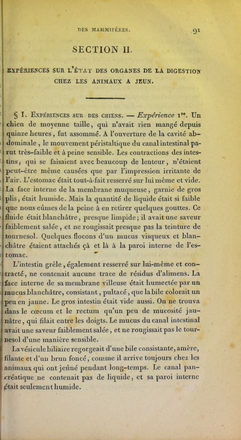 SECTION II. EXPÉRIENCES SUR l’ÉTAT DES ORGANES DE LA DIGESTION CHEZ LES ANIMAUX A JEUN. § I. Expériences sur des chiens. — Expérience ire. Un chien de moyenne taille, qui n’avait lien mangé depuis quinze heures, fut assommé. A l’ouverture de la cavité ab- dominale , le mouvement péristaltique du canal intestinal pa- rut très-faible et à peine sensible. Les contractions des intes- tins, qui se faisaient avec beaucoup de lenteur, n’étaient peut-être même causées que par l’impression irritante de l’air. L’estomac était tout-à-fait resserré sur lui même et vide. La face interne de la membrane muqueuse, garnie de gros plis, était humide. Mais la quantité de liquide était si faible que nous eûmes delà peine à en retirer quelques gouttes. Ce fluide était blanchâtre, presque limpide; il avait une saveur faiblement salée, et ne rougissait presque pas la teinture de tournesol. Quelques flocons d’un mucus visqueux et blan- châtre étaient attachés çà et là à la paroi interne de l’es- tomac. L’intestin grêle , également resserré sur lui-même et con- tracté, ne contenait aucune trace de résidus d’alimens. La face interne de sa membrane villeuse était humectée par un mucus blanchâtre, consistant, pultacé, que labile colorait un peu en jaune. Le gros intestin était vide aussi. On ne trouva dans le cæcum et le rectum qu’un peu de mucosité jau- nâtre , qui filait entre les doigts. Le mucus du canal intestinal avait une saveur faiblement salée, et ne rougissait pas le tour- nesol d’une manière sensible. La vésicule biliaire regorgeait d’une bile consistante, amère, filante et d’un brun foncé, comme il arrive toujours chez les animaux qui ont jeûné pendant long-temps. Le canal pan- créatique ne contenait pas de liquide, et sa paroi interne pétait seulement humide.