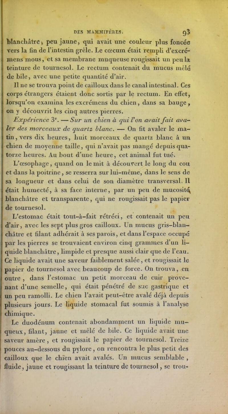 g blanchâtre* peu jaune, qui avait une couleur plus foncée vers la fin de l’intestin grêle. Le cæcum était rempli cl’excré- 1 mens mous, et sa membrane muqueuse rougissait un peu la teinture de tournesol. Le rectum contenait du mucus mêlé de bile, avec une petite quantité d’air. Il ne se trouva point de cailloux dans le canal intestinal. Ces corps étrangers étaient donc sortis par le rectum. En effet, lorsqu’on examina les excrémens du chien, dans sa bauge , on y découvrit les cinq autres pierres. Expérience 3e. —Sur un chien à qui Von avait fait ava- ler des morceaux de quartz blanc. — On fit avaler le ma- tin, vers dix heures, huit morceaux de quartz blanc à un chien de moyenne taille, qui n’avait pas mangé depuis qua- torze heures. Au bout d’une heure, cet animal fut tué. L’œsophage, quand on le mit à découvert le long du cou et dans la poitrine, se resserra sur lui-même, dans le sens de sa longueur et dans celui de son diamètre transversal. Il était humecté, à sa face interne, par un peu de mucosité blanchâtre et transparente, qui ne rougissait pas le papier de tournesol. L’estomac était tout-à-fait rétréci, et contenait un peu d’air, avec les sept plus gros cailloux. Un mucus gris-blan- châtre et filant adhérait à ses parois, et dans l’espace occupé par les pierres se trouvaient environ cinq grammes d’un li- quidé blanchâtre, limpide et presque aussi clair que de l’eau. Ce liquide avait une saveur faiblement salée, et rougissait le papier de tournesol avec beaucoup de force. On trouva, en t outre , dans l’estomac un petit morceau de cuir provc- I nant d’une semelle, qui était pénétré de suc gastrique et ! un peu ramolli. Le chien l’avait peut-être avalé déjà depuis plusieurs jours. Le liquide stomacal fut soumis à l’analyse chimique. Le duodénum contenait abondamment un liquide mu- queux, filant, jaune et mêlé de bile. Ce liquide avait une saveur amère, et rougissait le papier de tournesol. Treize pouces au-dessous du pylore, on rencontra le plus petit, des cailloux que le chien avait avalés. Un mucus semblable , fluide, jaune et rougissant la teinture de tournesol, se trou-