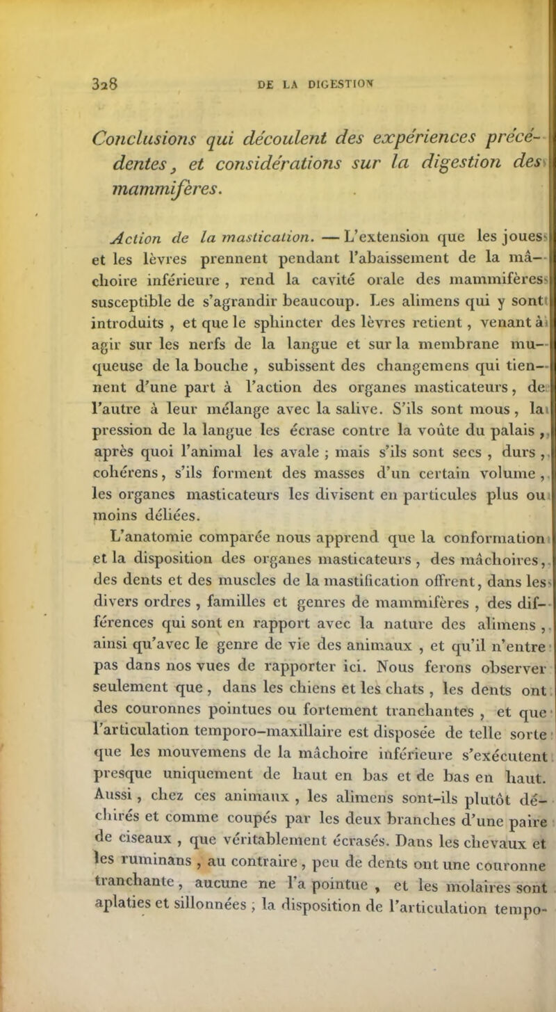 Conclusions qui découlent des expériences précé- dentes , et considérations sur la digestiofi des mammifères. Action de La mastication. — L’extension que les joues? et les lèvres prennent pendant l’abaissement de la mâ- choire inférieure , rend la cavité orale des mammifères? susceptible de s’agrandir beaucoup. Les alimens qui y sonti introduits, et que le sphincter des lèvres retient, venant ài agir sur les nerfs de la langue et sur la membrane mu- queuse de la bouche , subissent des cliangemens qui tien- nent d’une part à l’action des organes masticateurs, de. l’autre à leur mélange avec la salive. S’ils sont mous, lai pression de la langue les écrase contre la voûte du palais , après quoi l’animal les avale ; mais s’ils sont secs , durs , coliérens, s’ils forment des masses d’un certain volume,, les organes masticateurs les divisent en particules plus ou moins déliées. L’anatomie comparée nous apprend que la conformation et la disposition des organes masticateurs , des mâchoires,, des dents et des muscles de la mastilication offrent, dans les* divers ordres , familles et genres de mammifères , des dif- férences qui sont en rapport avec la nature des alimens,. ainsi qu’avec le genre de vie des animaux , et qu’il n’entre pas dans nos vues de rapporter ici. Nous ferons observer seulement que , dans les chiens et les chats , les dents ont des couronnes pointues ou fortement tranchantes , et que ■ l’articulation temporo—maxillaire est disposée de telle sorte que les mouvemens de la mâchoire inférieure s’exécutent presque uniquement de haut en bas et de bas en haut. Aussi, chez ces animaux , les alimens sont-ils plutôt dé- clinés et comme coupés par les deux branches d’une paire de ciseaux , que véritablement écrasés. Dans les chevaux et les ruminans , au contraire, peu de dents ont une couronne tranchante, aucune ne l’a pointue , et les molaires sont aplaties et sillonnées ; la disposition de l’articulation tempo-