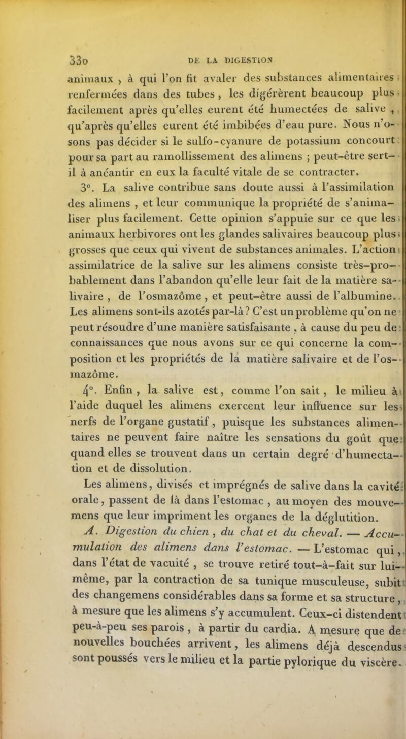 animaux , à qui l’on fit avaler des substances alimentaires renfermées dans des tubes , les digérèrent beaucoup plus • facilement après qu’elles eurent été humectées de salive , qu’après qu’elles eurent été imbibées d’eau pure. Nous n’o- sons pas décider si le sulfo-cyanure de potassium concourt pour sa part au ramollissement des alimens ; peut-être sert- il à anéantir en eux la faculté vitale de se contracter. 3°. La salive contribue sans doute aussi à l’assimilation des alimens , et leur communique la propriété de s’anima- liser plus facilement. Cette opinion s’appuie sur ce que les- animaux herbivores ont les glandes salivaires beaucoup plus, grosses que ceux qui vivent de substances animales. L’action i assimilatrice de la salive sur les alimens consiste très-pro- bablement dans l’abandon qu’elle leur fait de la matière sa- livaire , de l’osmazôme , et peut-être aussi de l’albumine. Les alimens sont-ils azotés par-là ? C’est un problème qu’on ne peut résoudre d’une manière satisfaisante , à cause du peu de connaissances que nous avons sur ce qui concerne la com- position et les propriétés de la matière salivaire et de l’os- mazôme. 4°. Enfin, la salive est, comme l’on sait, le milieu à» l’aide duquel les alimens exercent leur influence sur les> nerfs de l’organe gustatif , puisque les substances alimen- taires ne peuvent faire naître les sensations du goût que quand elles se trouvent dans un certain degré d’humecta- tion et de dissolution. Les alimens, divisés et imprégnés de salive dans la cavité, orale, passent de là dans l’estomac , au moyen des mouve— mens que leur impriment les organes de la déglutition. A. Digestion du chien , du chat et du cheval. — Accu- mulation des alimens dans Vestomac. — L’estomac qui, dans l’état de vacuité , se trouve retiré tout-à-fait sur lui- même, par la contraction de sa tunique musculeuse, subit des changemens considérables dans sa forme et sa structure , à mesure que les alimens s’y accumulent. Ceux-ci distendent peu-à-peu ses parois , à partir du cardia. A mesure que de nouvelles bouchées arrivent, les alimens déjà descendus sont poussés \ ers le milieu et la partie pylorique du viscère.