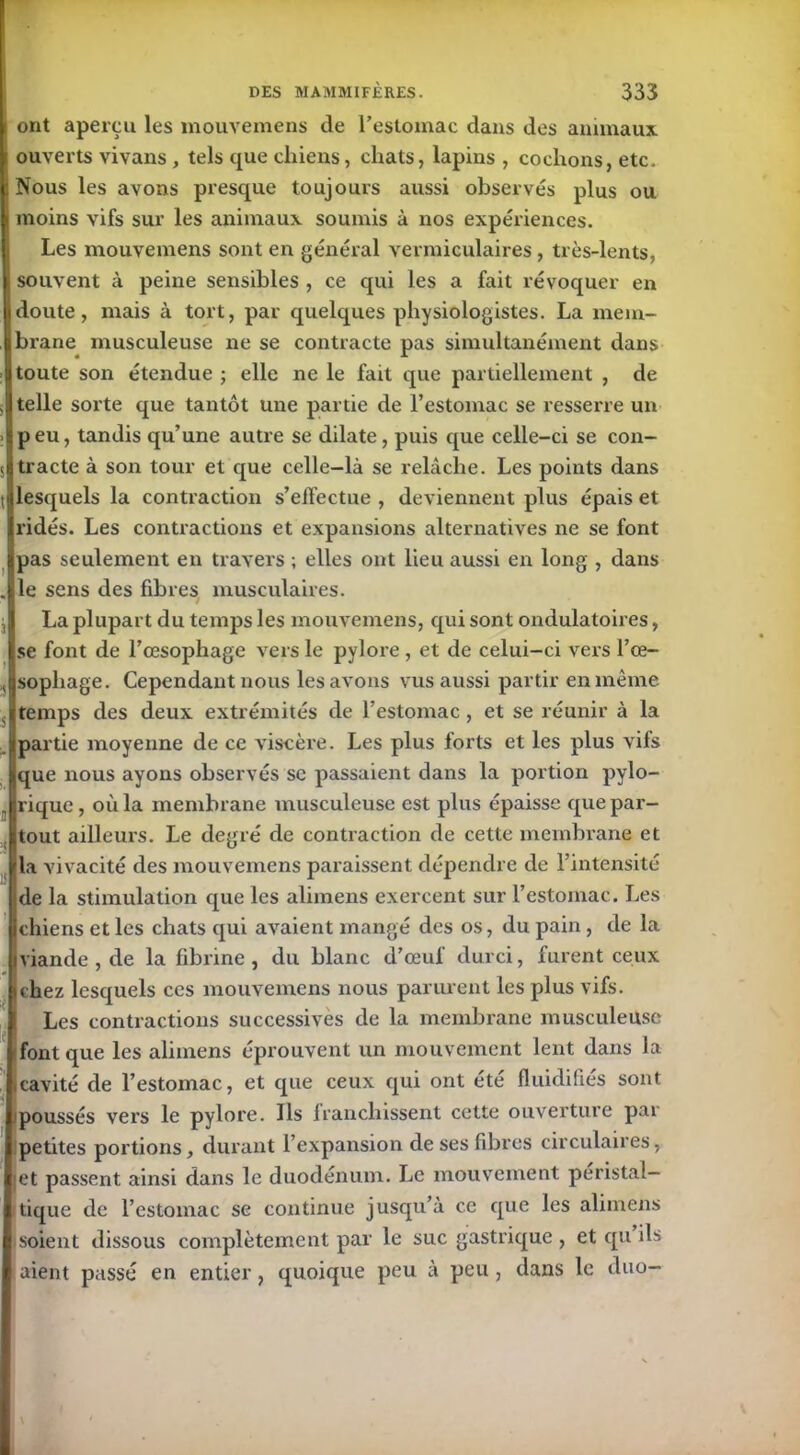 ont aperçu les mouvemens de l’estomac dans des animaux ouverts vivans, tels que chiens, chats, lapins , cochons, etc. Nous les avons presque toujours aussi observés plus ou moins vifs sur les animaux soumis à nos expériences. Les mouvemens sont en général vermiculaires , très-lents, souvent à peine sensibles , ce qui les a fait révoquer en doute, mais à tort, par quelques physiologistes. La mem- brane musculeuse ne se contracte pas simultanément dans toute son étendue ; elle ne le fait que partiellement , de telle sorte que tantôt une partie de l’estomac se resserre un peu, tandis qu’une autre se dilate, puis que celle-ci se con- tracte à son tour et que celle-là se relâche. Les points dans lesquels la contraction s’effectue , deviennent plus épais et ridés. Les contractions et expansions alternatives ne se font pas seulement en travers ; elles ont lieu aussi en long , dans le sens des fibres musculaires. La plupart du temps les mouvemens, qui sont ondulatoires, se font de l’œsophage vers le pylore, et de celui-ci vers l’œ- sophage. Cependant nous les avons vus aussi partir en même temps des deux extrémités de l’estomac , et se réunir à la partie moyenne de ce viscère. Les plus forts et les plus vifs que nous ayons observés se passaient dans la portion pylo- rique, où la membrane musculeuse est plus épaisse que par- tout ailleurs. Le degré de contraction de cette membrane et la vivacité des mouvemens paraissent dépendre de l’intensité Ide la stimulation que les alimens exercent sur l’estomac. Les chiens et les chats qui avaient mangé des os, du pain , de la viande , de la fibrine , du blanc d’œuf durci, furent ceux ichez lesquels ces mouvemens nous parurent les plus vifs. Les contractions successives de la membrane musculeuse font que les alimens éprouvent un mouvement lent dans la .cavité de l’estomac, et que ceux qui ont été fluidifiés sont poussés vers le pylore. Ils franchissent cette ouverture par petites portions, durant l’expansion de ses fibres circulaires, et passent ainsi dans le duodénum. Le mouvement péristal- tique de l’estomac se continue jusqu’à ce que les alimens soient dissous complètement par le suc gastrique , et qu ils aient passé en entier, quoique peu à peu , dans le duo-