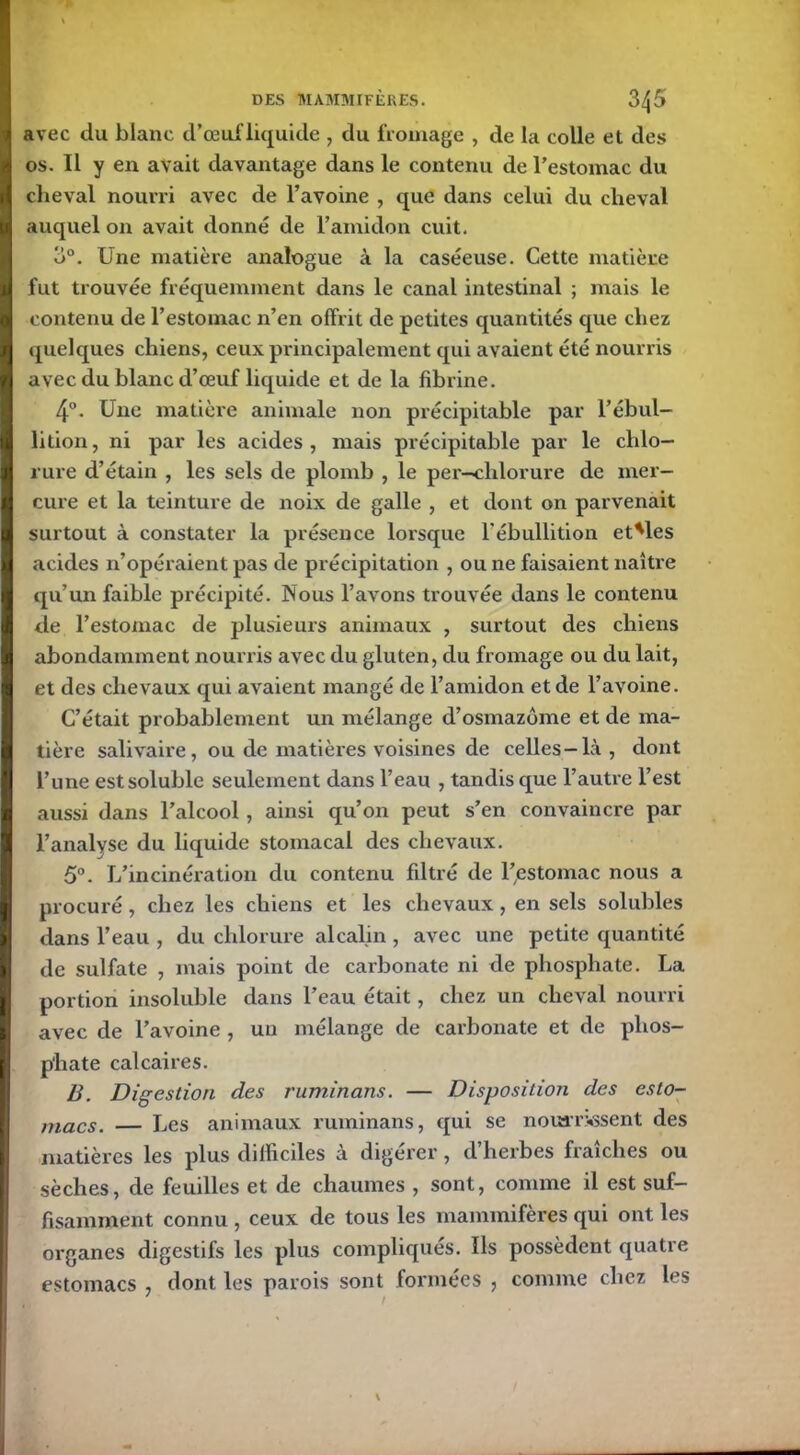 avec du blanc d’œuf liquide , du fromage , de la colle et des os. Il y en avait davantage dans le contenu de l’estomac du cheval nourri avec de l’avoine , que dans celui du cheval auquel on avait donné de l’amidon cuit. 3°. Une matière analogue à la caséeuse. Cette matière fut trouvée fréquemment dans le canal intestinal ; mais le contenu de l’estomac n’en offrit de petites quantités que chez quelques chiens, ceux principalement qui avaient été nourris avec du blanc d’œuf liquide et de la fibrine. 4°. Une matière animale non précipitable par l’ébul- lition, ni par les acides, mais précipitable par le chlo- rure d’étain , les sels de plomb , le per—chlorure de mer- cure et la teinture de noix de galle , et dont on parvenait surtout à constater la présence lorsque l'ébullition et'les acides n’opéraient pas de précipitation , ou ne faisaient naître qu’un faible précipité. Nous l’avons trouvée dans le contenu de l’estomac de plusieurs animaux , surtout des chiens abondamment nourris avec du gluten, du fromage ou du lait, et des chevaux qui avaient mangé de l’amidon et de l’avoine. C’était probablement un mélange d’osmazôme et de ma- tière salivaire, ou de matières voisines de celles-là, dont l’une est soluble seulement dans l’eau , tandis que l’autre l’est aussi dans l’alcool, ainsi qu’on peut s’en convaincre par l’analyse du liquide stomacal des chevaux. 5°. L’incinération du contenu filtré de l’estomac nous a procuré , chez les chiens et les chevaux, en sels solubles dans l’eau , du chlorure alcalin , avec une petite quantité de sulfate , mais point de carbonate ni de phosphate. La portion insoluble dans l’eau était, chez un cheval nourri avec de l’avoine , un mélange de carbonate et de phos- phate calcaires. B. Digestion des ruminons. — Disposition des esto- macs. — Les animaux ruminans, qui se nourrissent des matières les plus difficiles à digérer, d’herbes fraîches ou sèches, de feuilles et de chaumes , sont, comme il est suf- fisamment connu , ceux de tous les mammifères qui ont les organes digestifs les plus compliqués. Ils possèdent quatre estomacs , dont les parois sont formées , comme chez les