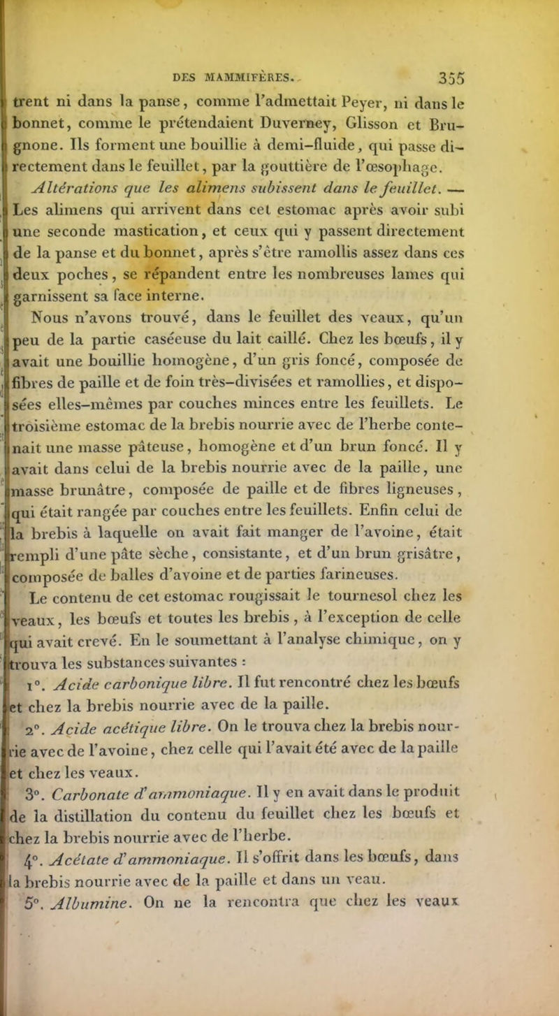 trent ni dans la panse, comme l’admettait Peyer, ni dans le bonnet, comme le prétendaient Duverney, Glisson et Bru- 1 gnone. Ils forment une bouillie à demi-fluide, qui passe di- rectement dans le feuillet, par la gouttière de l’œsophage. Altérations que les alimens subissent dans le feuillet. — 1 Les alimens qui arrivent dans cet estomac après avoir subi j une seconde mastication, et ceux qui y passent directement de la panse et du bonnet, après s’être ramollis assez dans ces deux poches, se répandent entre les nombreuses lames qui garnissent sa face interne. Nous n’avons trouvé, dans le feuillet des veaux, qu’un peu de la partie caséeuse du lait caillé. Chez les bœufs, il y avait une bouillie homogène, d’un gris foncé, composée de fibres de paille et de foin très-divisées et ramollies, et dispo- sées elles-mêmes par couches minces entre les feuillets. Le troisième estomac de la brebis nourrie avec de l’herbe conte- nait une masse pâteuse, homogène et d’un brun foncé. Il y avait dans celui de la brebis nourrie avec de la paille, une masse brunâtre, composée de paille et de fibres ligneuses , (qui était rangée par couches entre les feuillets. Enfin celui de la brebis à laquelle on avait fait manger de l’avoine, était rempli d’une pâte sèche , consistante, et d’un brun grisâtre, (composée de balles d’avoine et de parties farineuses. Le contenu de cet estomac rougissait le tournesol chez les veaux, les bœufs et toutes les brebis, à l’exception de celle qui avait crevé. En le soumettant à l’analyse chimique, on y (trouva les substances suivantes : x°. Acide carbonique libre. Il fut rencontré chez les bœufs et chez la brebis nourrie avec de la paille, i 2°. Acide acétique libre. On le trouva chez la brebis nour- I rie avec de l’avoine, chez celle qui l’avait été avec de la paille I et chez les veaux. 3°. Carbonate dé ammoniaque. Il y en avait dans le produit de la distillation du contenu du feuillet chez les bœufs et chez la brebis nourrie avec de l’herbe. 4°. Acétate dé ammoniaque. Il s’offrit dans les bœufs, dans Ila brebis nourrie avec de la paille et dans un veau. 5°. Albumine. On ne la rencontra que chez les veaux