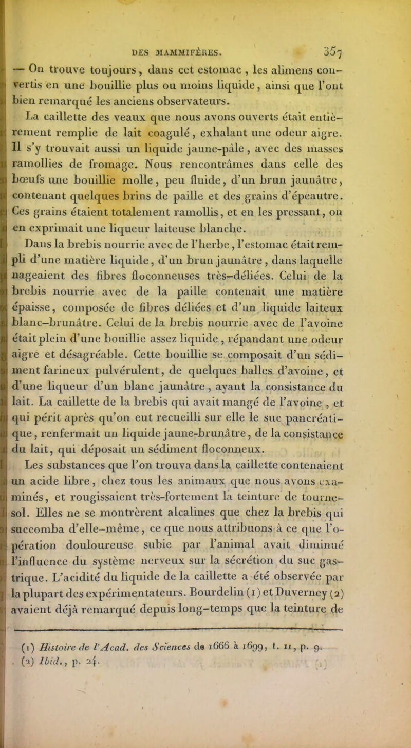 h — On trouve toujours, clans cet estomac , les aiimens cou- ) vertis en une bouillie plus ou moins licpiide, ainsi que l’ont Ibien remarqué les anciens observateurs. La caillette des veaux que nous avons ouverts était entiè- rement remplie de lait coagulé, exhalant une odeur aigre. Il s’y trouvait aussi un liquide jaune-pâle, avec des niasses ramollies de fromage. Nous rencontrâmes dans celle des bœufs une bouillie molle, peu fluide, d’un brun jaunâtre, contenant quelques brins de paille et des grains d’épeautre. Ces grains étaient totalement ramollis, et en les pressant, on en exprimait une liqueur laiteuse blanche. Dans la brebis nourrie avec de l’herbe, l’estomac était rem- pli d’une matière liquide, d’un brun jaunâtre, dans laquelle nageaient des fibres floconneuses très-déliées. Celui de la brebis nourrie avec de la paille contenait une matière épaisse, composée de fibres déliées et d’un liquide laiteux blanc—brunâtre. Celui de la brebis nourrie avec de l’avoine était plein d’une bouillie assez liquide , répandant une odeur aigre et désagréable. Cette bouillie se composait d’un sédi- ment farineux pulvérulent, de quelques balles d’avoine, et d’une liqueur d’un blanc jaunâtre , ayant la consistance du lait. La caillette de la brebis qui avait mangé de l’avoine , et qui périt après qu’on eut recueilli sur elle le suc pancréati- que, renfermait un liquide jaune-brunâtre, de la consistance du lait, qui déposait un sédiment floconneux. Les substances que l’on trouva dans la caillette contenaient un acide libre, chez tous les animaux que nous avons exa- minés, et rougissaient très-fortement la teinture de tourne- sol. Elles ne se montrèrent alcalines que chez la brebis qui succomba d’elle-même, ce que nous attribuons à ce que l’o- pération douloureuse subie par l’animal avait diminué l’influence du système nerveux sur la sécrétion du suc gas- trique. L’acidité du liquide de la caillette a été observée par la plupart des expérimentateurs. Bourdelin (i) et üuverney (a) avaient déjà remarqué depuis long-temps que la teinture de (i) Histoire de VAcad, des Sciences de 1666 à 1699, t. n, p. 9. (a) Ibid., p. rJ.\.