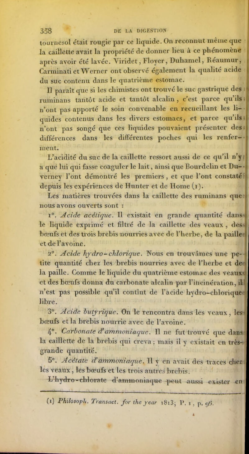 tournesol était roupie par ce liquide. On reconnut même que la caillette avait la propriété de donner lieu à ce phénomène après avoir été lavée. Viridet, Floyer, Duhamel, Reaumur, Carminati et Werner ont observé également la qualité acide du suc contenu dans le quatrième estomac. IJ paraît que si les chimistes ont trouvé le suc gastrique des ruminans tantôt acide et tantôt alcalin , c’est parce qu’ils • n’ont pas apporté le soin convenable en recueillant les li- quides contenus dans les divers estomacs, et parce qu’ils- n’ont pas songé que ces liquides pouvaient présenter des- différences dans les différentes poches qui les renfer- ment. L’acidité du suc de la caillette ressort aussi de ce qu’il n’y a que lui qui fasse coaguler le lait, ainsi que Bourdelin et Du- verney l’ont démontré les premiers , et que l’ont constaté depuis les expériences de Hunter et de Home (i). Les matières trouvées dans la caillette des ruminans que nous avons ouverts sont : i°. Acide acétique. Il existait en grande quantité dans> le liquide exprimé et filtré de la caillette des veaux , des' bceufs et des trois brebis nourries avec de l’herbe, de la paille et de l’avoine. 2°. Acide hydro-chlorique. Nous en trouvâmes une pe- tite quantité chez les brebis nourries avec de l’herbe et de la paille. Comme le liquide du quatrième estomac des veaux1 et des bœufs donna du carbonate alcalin par l’incinération, il n’est pas possible qu’il contînt de l’acide hydro-clilorique1 libre. 3°. Acide butyrique. On le rencontra dans les veaux, les-! bœufs et la brebis nourrie avec de l’avoine. * 4°. Carbonate d’ammoniaque. 11 ne fut trouvé que dans la caillette de la brebis qui creva ; mais il y existait en très- grande quantité. 5°. Acétate d’ammoniaque. Il y en avait des traces chez ; les veaux, les bœufs et les trois autres brebis. » L’hvdro-chlorate d’ammoniaque peut aussi exister en (i) Philosoph. Transact. for the jear 1813j P, i , p. pfî,