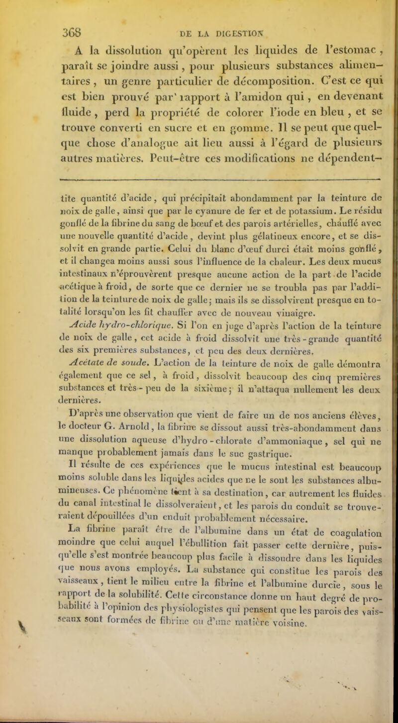 A la dissolution qu’opèrent les liquides de l’estomac , paraît se joindre aussi, pour plusieurs substances alimen- taires , un genre particulier cle décomposition. C’est ce qui est bien prouvé par' rapport à l’amidon qui , en devenant lluide , perd la propriété de colorer l’iode en bleu , et se trouve converti en sucre et en gomme. 11 se peut que quel- que chose d’analogue ait lieu aussi à l’égard de plusieurs autres matières. Peut-être ces modifications ne dépendent— tite quantité d’acide, qui précipitait abondamment par la teinture de noix de galle, ainsi que par le cyanure de fer et de potassium. Le résidu gonflé de la fibrine du sang de bœuf et des parois artérielles, chauffé avec une nouvelle quantité d’acide, devint plus gélatineux encore, et se dis- solvit en grande partie. Celui du blanc d’œuf durci était moins gdnflé, et il changea moins aussi sous l’influence de la chaleur. Les deux mucus intestinaux n’éprouvèrent presque aucune action de la part de l’acide ■acétiqueà froid, de sorte que ce dernier ne se troubla pas par l’addi- tion de la teinture de noix de galle; mais ils se dissol virent presque eu to- talité lorsqu’on les fit chauffer avec de nouveau vinaigre. Acide hydro-chlorique. Si l’on en juge d’après l’action de la teinture tle noix de galle, cet acide à froid dissolvit une très-grande quantité des six premières substances, et peu des deux dernières. Acétate de soude. L’action de la teinture de noix de galle démontra egalement que ce sel, a froid, dissolvit beaucoup des cinq premières substances et très - peu de la sixième ; il n’attaqua nullement les deux dernières. D’après une observation que vient de faire un de nos anciens élèves, le docteur G. Arnold, la fibrine se dissout aussi très-abondamment dans une dissolution aqueuse d’hydro-chlorate d’ammoniaque, sel qui ne manque probablement jamais dans le suc gastrique. Il resuite de ces expériences que le mucus intestinal est beaucoup moins soluble dans les liquides acides que r.e le sont les substances albu- mineuses. Le phénomène tient a sa destination, car autrement les fluides du canal intestinal le dissol ver aient, et les parois du conduit se trouve- raient dépouillées d un enduit probablement nécessaire. Xja filnine parait être de l’albumine dans un état de coagulation moindre que celui auquel 1 ébullition fait passer cette dernière, puis- qu elle s est montrée beaucoup plus facile à dissoudre dans les liquides que nous avons employés. La substance qui constitue les parois des vaisseaux , tient le milieu entre la fibrine et l’albumine durcie, sous le rapport de la solubilité. Celte circonstance donne un haut degré de pro- babilité a l’opinion des physiologistes qui pensent que les parois des vais- seaux sont formées de fibrine ou d’une matière voisine. V