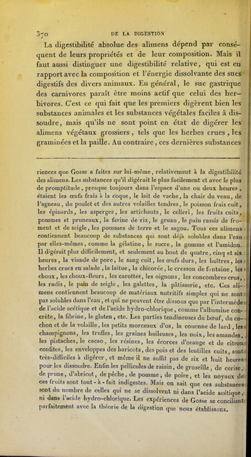 La digestibilité absolue des alimens dépend par consé- quent de leurs propriétés et de leur composition. Mais il faut aussi distinguer une digestibilité relative, qui est en rapport avec la composition et l’énergie dissolvante des sucs digestifs des divers animaux. En général, le suc gastrique des carnivores paraît être moins actif que celui des her- bivores. C’est ce qui fait que les premiers digèrent bien les substances animales et les substances végétales faciles à dis- soudre, mais qu’ils ne sont point en état de digérer les alimens végétaux grossiers , tels que les herbes crues , les graminées et la paille. Au contraire , ces dernières substances riences que Gosse a faites sur lui-même, relativement à la digestibilité des alimens. Les substances qu’il digérait le plus facilement et avec le plus de promptitude, presque toujours dans l’espace d’une ou deux heures , étaient les œufs frais à la coque, le lait de vache, la chair du veau, de l’agneau, du poulet et des autres volailles tendres, le poisson frais cuit, les épinards, les asperges, les artichauts, le celleri, les fruits cuits, pommes et pruneaux, la farine de riz, le gruau, le pain rassis de fro- ment et de seigle, les pommes de terre et le sagou. Tous ces alimens contiennent beaucoup de substances qui sont déjà solubles dans l’eau par elles-mêmes, comme la gélatine, le sucre, la gomme et l’amidon. Il digérait plus difficilement, et seulement au bout de quatre, cinq et six heures, la viande de porc, le sang cuit, les œufs durs, les huîtres, les herbes crues en salade , la laitue, la chicorée , le cresson de fontaine , les choux, les choux-fleurs, les carottes, les oignons, les concombres crus, . les radis, le pain de seigle, les galeltes, la pâtisserie, etc. Ces ali- mens contiennent beaucoup de matériaux nutritifs simples qui ne sont pas solubles dans l’eau, et qui ne peuvent être dissous que par l’intermède de l’acide acétique et de l’acide hydro-chlorique, comme l’albumine con- crète, la fibrine, le gluten , etc. Les parties tendineuses du bœuf, du co- chon et de la volaille, les petits morceaux d’os, la couenne de lard , les champignons, les tiufies, les graines huileuses, les noix, les amandes, les pistaches, le cacao, les résines, les écorces d’orange et de citron confites, les enveloppes des haricots, des pois et des lentilles cuits, sont très-difficiles à digérer, et même il ne suffit pas de six et huit heures pour les dissoudre. Enfin les pellicules de raisin, de groseille, de cerise, de prune, d’abricot, dépêché, de pomme, de poire, et les noyaux de ces fruits sont tout-à-fait indigestes. Mais on sait que ces substances sont du nombre de celles qui ne se dissolvent ni dans l’acide acétique, ni dans l’acide hydro-chlorique. Les expériences de Gosse se concilient parfaitement avec la théorie de la digestion que nous établissons.