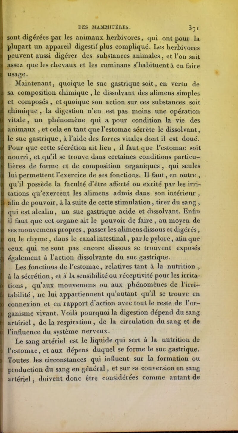 sont digérées par les animaux herbivores, qui ont pour la plupart un appareil digestif plus compliqué. Les herbivores peuvent aussi digérer des substances animales , et Ton sait assez que les chevaux et les ruminans s’habituent à en faire usage. Maintenant, quoique le suc gastrique soit, en vertu de sa composition chimique , le dissolvant des alimens simples et composés , et quoique son action sur ces substances soit chimique , la digestion n’en est pas moins une opération vitale, un phénomène qui a pour condition la vie des animaux , et cela en tant que l’estomac sécrète le dissolvant, le suc gastrique, à l’aide des forces vitales dont il est doué. Pour que cette sécrétion ait lieu , il faut que l’estomac soit nourri, et qu’il se trouve dans certaines conditions particu- lières de forme et de composition organiques , qui seules lui permettent l’exercice de ses fonctions. Il faut, en outre , qu’il possède la faculté d’être affecté ou excité par les irri- tations qu’exercent les alimens admis dans son intérieur , afin de pouvoir, à la suite de cette stimulation, tirer du sang , qui est alcalin, un suc gastrique acide et dissolvant. Enfin il faut que cet organe ait le pouvoir de faire , au moyen de ses mouvemens propres , passer les alimens dissous et digérés, ou le chyme , dans le canal intestinal, par le pylore, afin que ceux qui ne sont pas encore dissous se trouvent exposés également à l’action dissolvante du suc gastrique. Les fonctions de l’estomac, relatives tant à la nutrition , à !a sécrétion, et à la sensibilité ou réceptivité pour les irrita- tions , qu’aux mouvemens ou aux phénomènes de l’irri- tabilité , ne lui appartiennent qu’autant qu’il se trouve en connexion et en rapport d’action avec tout le reste de l’or- ganisme vivant. Voilà pourquoi la digestion dépend du sang artériel, de la respiration , de la circulation du sang et de l’influence du système nerveux. Le sang artériel est le liquide qui sert à la nutrition de l’estomac, et aux dépens duquel se forme le suc gastrique. Toutes les circonstances qui influent sur la formation ou production du sang en général, et sur sa conversion en sang artériel, doivent donc être considérées comme autant de