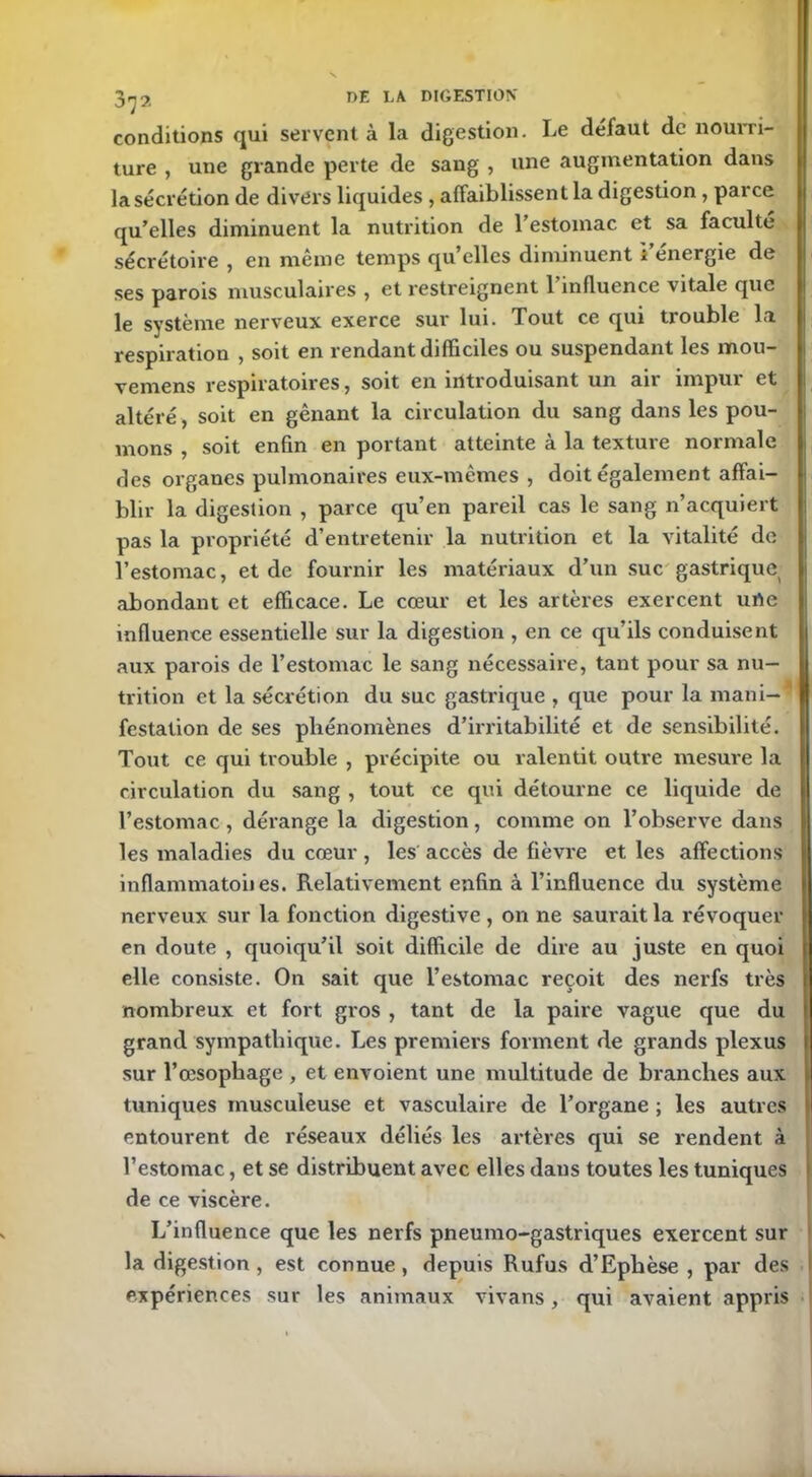 conditions qui servent à la digestion. Le défaut de nourri- ture , une grande perte de sang , une augmentation dans la sécrétion de divers liquides, affaiblissent la digestion , parce qu’elles diminuent la nutrition de 1 estomac et sa faculté sécrétoire , en même temps qu elles diminuent l’énergie de ses parois musculaires , et restreignent 1 influence vitale que le système nerveux exerce sur lui. Tout ce qui tiouble la respiration , soit en rendant difficiles ou suspendant les mou- vemens respiratoires, soit en introduisant un air impur et altéré, soit en gênant la circulation du sang dans les pou- mons , soit enfin en portant atteinte à la texture normale des organes pulmonaires eux-mêmes , doit également affai- blir la digestion , parce qu’en pareil cas le sang n’acquiert pas la propriété d’entretenir la nutrition et la vitalité de l’estomac, et de fournir les matériaux d’un suc gastrique> abondant et efficace. Le cœur et les artères exercent urte influence essentielle sur la digestion , en ce qu’ils conduisent aux parois de l’estomac le sang nécessaire, tant pour sa nu- trition et la sécrétion du suc gastrique , que pour la mani- festation de ses phénomènes d’irritabilité et de sensibilité. Tout ce qui trouble , précipite ou ralentit outre mesure la circulation du sang , tout ce qui détourne ce liquide de l’estomac , dérange la digestion, comme on l’observe dans les maladies du cœur, les accès de fièvre et les affections inflammatoiies. Relativement enfin à l’influence du système nerveux sur la fonction digestive , on ne saurait la révoquer en doute , quoiqu’il soit difficile de dire au juste en quoi elle consiste. On sait que l’estomac reçoit des nerfs très nombreux et fort gros , tant de la paire vague que du grand sympathique. Les premiers forment de grands plexus sur l’œsophage , et envoient une multitude de branches aux tuniques musculeuse et vasculaire de l’organe ; les autres entourent de réseaux déliés les artères qui se rendent à l’estomac, et se distribuent avec elles dans toutes les tuniques de ce viscère. L’influence que les nerfs pneumo-gastriques exercent sur la digestion , est connue , depuis Rufus d’Ephèse , par des expériences sur les animaux vivans, qui avaient appris