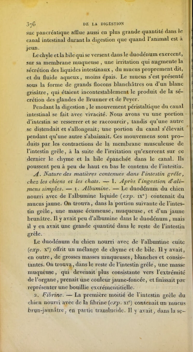 suc pancréatique afflue aussi en plus grande quantité dans le canal intestinal durant la digestion que quand l’animal est à jeun. Le chyle et la bile qui se versent dans le duodénum exercent, sur sa membrane muqueuse , une irritation qui augmente la sécrétion des liquides intestinaux , du mucus proprement dit, et du fluide aqueux, moins épais. Le mucus s’est présenté sous la forme de grands flocons blanchâtres ou d’un blanc grisâtre, qui étaient incontestablement le produit de la sé- crétion des glandes de Brunner et de Peyer. Pendant la digestion , le mouvement péristaltique du canal intestinal se fait avec vivacité. Nous avons vu une portion • d’intestin se resserrer et se raccourcir, tandis qu’une autre se distendait et s’allongeait; Une portion du canal s’élevait pendant qu’une autre s’abaissait. Ces mouvemens sont pro- duits par les contractions de la membrane musculeuse de l’intestin grêle, à la suite de l’irritation qu’exercent sur eu dernier le chyme et la bile épanchée dans le canal. Us poussent peu à peu de haut en bas le contenu de l’intestin. A. Nature des matières contenues dans l’intestin grêle, chez les chiens et les chats. — I. Apres Vingestion d’ali- mens simples. — i. Albumine. — Le duodénum du chien nourri avec de l’albumine liquide (exp. ixe) contenait du mucus jaune. On trouva, dans la portion suivante de l’intes- tin grêle, une masse écumeuse, muqueuse, et d’un jaune brunâtre. Il y avait peu d’albumine dans le duodénum, mais il y en avait une grande quantité dans le reste de l’intestin grêle. Le duodénum du chien nourri avec de l’albumine cuite (exp. xe) offrit un mélange de chyme et de bile. Il y avait, en outre, de grosses masses muqueuses, blanches et consis- tantes. On trouvet, dans le reste de l’intestin grêle, une masse muqueuse, qui devenait plus consistante vers l’extrémité de l’organe, prenait mie couleur jaune-foncée, et finissait par représenter une bouillie excrémentitielle. 2. Fibrine. — La première moitié de l’intestin grêle du chien nourri avec de la fibrine (exp. xic) contenait un mucus brun-jaunâtre, en partie translucide. II y avait, dans la sç-