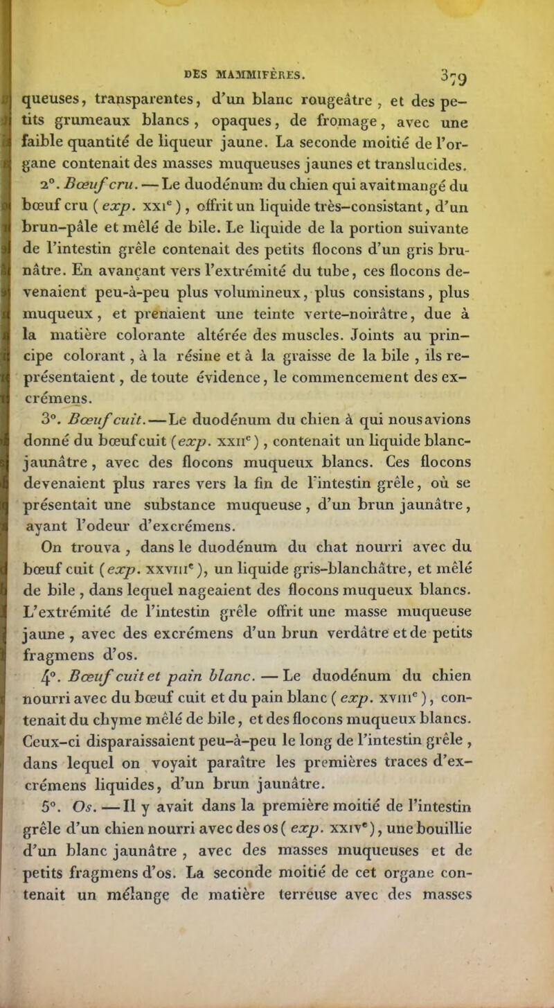 queuses, transparentes, d’un blanc rougeâtre, et des pe- tits grumeaux blancs , opaques, de fromage, avec une faible quantité de liqueur jaune. La seconde moitié de l’or- gane contenait des masses muqueuses jaunes et translucides. 2°. Bœuf cru. — Le duodénum du cliien qui avait mangé du bœuf cru ( exp. xxic ), offrit un liquide très-consistant, d’un brun-pâle et mêlé de bile. Le liquide de la portion suivante de l’intestin grêle contenait des petits flocons d’un gris bru- nâtre. En avançant vers l’extrémité du tube, ces flocons de- venaient peu-à-peu plus volumineux, plus consistans, plus muqueux, et prenaient une teinte verte-noirâtre, due à la matière colorante altérée des muscles. Joints au prin- cipe colorant, à la résine et à la graisse de la bile , ils re- présentaient , de toute évidence, le commencement des ex- crémens. 3°. Bœuf cuit.—Le duodénum du chien à qui nousavions donné du bœuf cuit {exp. xxne), contenait un liquide blanc- jaunâtre, avec des flocons muqueux blancs. Ces flocons devenaient plus rares vers la fin de l'intestin grêle, où se présentait une substance muqueuse , d’un brun jaunâtre, ayant l’odeur d’excrémens. On trouva , dans le duodénum du chat nourri avec du bœuf cuit {exp. xxvme), un liquide gris-blanchâtre, et mêlé de bile , dans lequel nageaient des flocons muqueux blancs. L’extrémité de l’intestin grêle offrit une masse muqueuse jaune, avec des excrémens d’un brun verdâtre et de petits fragmens d’os. 4°. Bœuf cuit et pain blanc.—Le duodénum du chien nourri avec du bœuf cuit et du pain blanc ( exp. xvmc ), con- tenait du chyme mêlé de bile, et des flocons muqueux blancs. Ceux-ci disparaissaient peu-à-peu le long de l’intestin grêle , dans lequel on voyait paraître les premières traces d’ex- crémens liquides, d’un brun jaunâtre. 5°. Os. —Il y avait dans la première moitié de l’intestin grêle d’un chien nourri avec des os ( exp. xxiv*), une bouillie d’un blanc jaunâtre , avec des masses muqueuses et de petits fragmens d’os. La seconde moitié de cet organe con- tenait un mélange de matière terreuse avec des masses