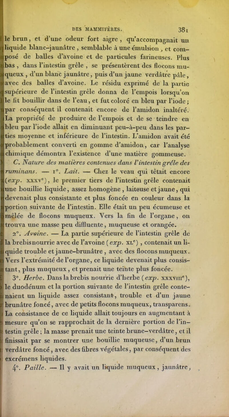 le brun, et d’une odeur fort aigre , qu’accompagnait un liquide blanc-jaunâtre , semblable à une émulsion , et com- posé de balles d’ayoine et de particules farineuses. Plus bas , dans l’intestin grêle , se présentèrent des flocons mu- queux , d’un blanc jaunâtre, puis d’un jaune verdâtre pâle, avec des balles d’avoine. Le résidu exprimé de la partie supérieure de l’intestin grêle donna de l’empois lorsqu’on le fit bouillir dans de l’eau, et fut coloré en bleu par l’iode ; par conséquent il contenait encore de l’amidon inaltéré. La propriété de produire de l’empois et de se teindre en bleu par l’iode allait en diminuant peu-à-peu dans les par- ties moyenne et inférieure de l’intestin. L’amidon avait été probablement converti en gomme d’amidon, car l’analyse chimique démontra l’existence d’une matière gommeuse. C. Nature des matières contenues dans l’intestin grêle des ruminans. -— i°. Lait. — Chez le veau qui tétait encore {exp. xxxve), le premier tiers de l’intestin grêle contenait une bouillie liquide, assez homogène , laiteuse et jaune, qui devenait plus consistante et plus foncée en couleur dans la portion suivante de l’intestin. Elle était un peu écumeuse et mêlée de flocons muqueux. Vers la fin de l’organe, on trouva une masse peu difïluente, muqueuse et orangée. 2°. Avoine. — La partie supérieure de l’intestin grêle de la brebisnourrie avec de l’avoine ( exp. xl6) , contenait un li- quide trouble et jaune-brunâtre , avec des flocons muqueux. Vers l’extrémité de l’organe, ce liquide devenait plus consis- tant, plus muqueux , et prenait une teinte plus foncée. 3°. Herbe. Dans la brebis nourrie d’herbe {exp. xxxvme), le duodénum et la portion suivante de l’intestin grêle conte- naient un liquide assez consistant, trouble et d’un jaune brunâtre foncé, avec de petits flocons muqueux, transparens. La consistance de ce liquide allait toujours en augmentant à mesure qu’on se rapprochait de la dernière portion de l’in- : testin grêle ; la masse prenait une teinte brune-verdâtre, et il finissait par se montrer une bouillie muqueuse, d’un brun : verdâtre foncé, avec des fibres végétales, par conséquent des excrémens liquides. 4°. Paille. — Il y avait un liquide muqueux, jaunâtre.